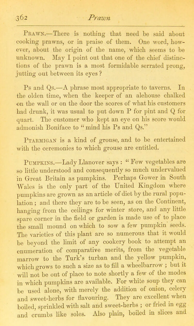 Prawn.—There is nothing that need be said about cooking prawns, or in praise of them. One word, how- ever, about the origin of the name, which seems to be unknown. May I point out that one of the chief distinc- tions of the prawn is a most formidable serrated prong, jutting out between its eyes ? Ps and Qs.—A phrase most appropriate to taverns. In the olden time, when the keeper of an alehouse chalked on the wall or on the door the scores of what his customers had drunk, it was usual to put down P for pint and Q fox- quart. The customer who kept an eye on his score would admonish Boniface to “mind his Ps and Qs.” Ptarmigan is a kind of grouse, and to be entertained with the ceremonies to which grouse are entitled. Pumpkins.—Lady Llanover says : “ Few vegetables are so little understood and consequently so much undervalued in Great Britain as pumpkins. Perhaps Gower in South Wales is the only part of the United Kingdom where pumpkins ai-e grown as an article of diet by the rural popu- lation ; and there they are to be seen, as on the Continent, hanging from the ceilings for winter store, and any little spare corner in the field or garden is made use of to place the small mound on which to sow a few pumpkin seeds. The varieties of this plant are so numerous that it would be beyond the limit of any cookery book to attempt an enumeration of comparative merits, from the vegetable marrow to the Turk’s turban and the yellow pumpkin, which grows to such a size as to fill a wheelbarrow ; but it will not be out of place to note shortly a few of the modes in which pumpkins are available. For white soup they can be used alone, with merely the addition of onion, celery and sweet-herbs for flavouring. They are excellent when boiled, sprinkled with salt and sweet-herbs ; 01 fried in egg and crumbs like soles. Also plain, boiled in slices and