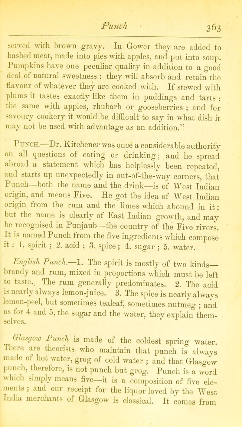 served with brown gravy. In Gower they are added to hashed meat, made into pies with apples, and put into soup. Pumpkins have one peculiar quality in addition to a good deal of natural sweetness : they will absorb and retain the flavour of whatever they are cooked with. If stewed with plums it tastes exactly like them in puddings and tarts ; the same with apples, rhubarb or gooseberries ; and for savoury cookery it would be difficult to say in what dish it may not be used with advantage as an addition.” Punch.—Dr. Kitchener was once a considerable authority on all questions of eating or drinking; and he spread abroad a statement which has helplessly been repeated, and starts up unexpectedly in out-of-the-way corners, that Punch—both the name and the drink—is of West Indian origin, and means Five. He got the idea of West Indian origin from the rum and the limes which abound in it; but the name is clearly of East Indian growth, and may be lecognised in Punjaub the country of the Five rivers. It is named Punch from the five ingredients which compose it : 1. spirit ; 2. acid ; 3. spice; 4. sugar ; 5. water. English Punch—1. The spirit is mostly of two kinds— brandy and rum, mixed in proportions which must be left to taste.. The rum generally predominates. 2. The acid is nearly always lemon-j uice. 3. The spice is nearly always lemon-peel, but sometimes tealeaf, sometimes nutmeg ; and as foi 4 and 5, the sugar and the water, they explain them- selves. Glasgow Punch is made of the coldest spring water. There are theorists who maintain that punch is always made of hot water, grog of cold water ; and that Glasgow punch, therefore, is not punch but grog. Punch is a word 'tthicli simply means five—it is a composition of five ele- ments , and our receipt for the liquor loved by the West India merchants of Glasgow is classical. It comes from