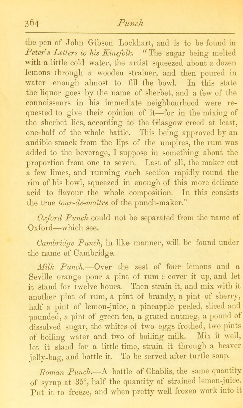 the pen of John Gibson Lockhart, and is to be found in Peter's Letters to lus Kinsfolk. “ The sugar being melted with a little cold water, the artist squeezed about a dozen lemons through a wooden strainer, and then poured in water enoug-h almost to fill the bowl. In this state the liquor goes by the name of sherbet, and a few of the connoisseurs in his immediate neighbourhood were re- quested to give their opinion of it—for in the mixing of the sherbet lies, according to the Glasgow creed at least, one-half of the whole battle. This being approved by an audible smack from the lips of the umpires, the rum was added to the beverage, I suppose in something about the proportion from one to seven. Last of all, the maker cut a few limes, and running each section rapidly round the rim of his bowl, squeezed in enough of this more delicate acid to flavour the whole composition. In this consists the true tour-de-maitre of the punch-maker.” Oxford Punch could not be separated from the name of Oxford—which see. Cambridge Punch, in like manner, will be found under the name of Cambridge. Milk Punch.—Over the zest of four lemons and a Seville orange pour a pint of rum cover it up, and let it stand for twelve hours. Then strain it, and mix with it another pint of rum, a pint of brandy, a pint of sherry, half a pint of lemon-juice, a pineapple peeled, sliced and pounded, a pint of green tea, a grated nutmeg, a pound of dissolved sugar, the whites of two eggs frothed, two pints of boiling water and two of boiling milk. Mix it well, let it stand for a little time, strain it through a beaver jelly-bag, and bottle it. To be served after turtle soup. Roman Punch.—A bottle of Chablis, the same quantity of syrup at 35°, half the quantity of strained lemon-juice. Put it to freeze, and when pretty well frozen work into it