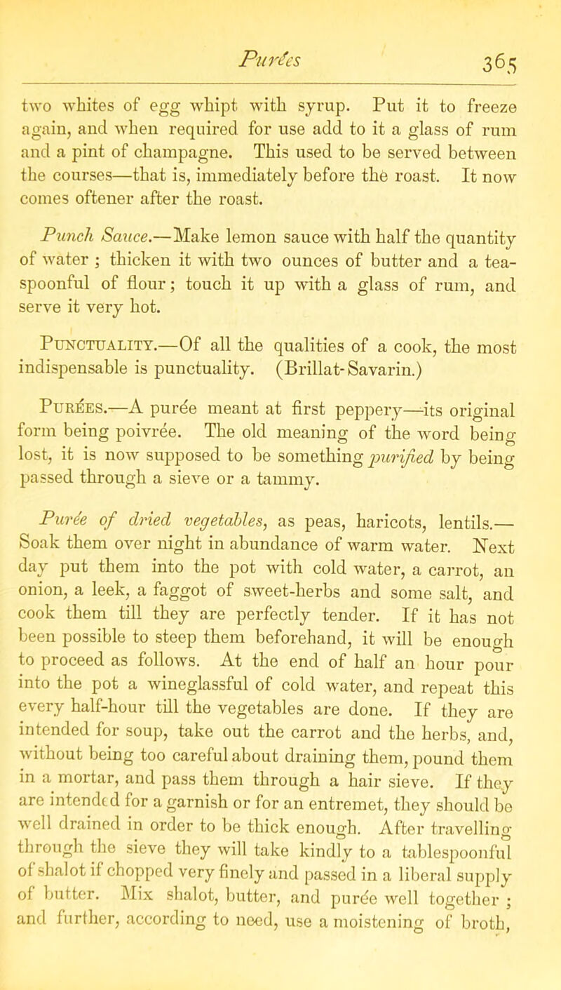 two whites of egg whipt with syrup. Put it to freeze again, and when required for use add to it a glass of rum and a pint of champagne. This used to be served between the courses—that is, immediately before the roast. It now comes oftener after the roast. Punch Sauce.—Make lemon sauce with half the quantity of water ; thicken it with two ounces of butter and a tea- spoonful of flour; touch it up with a glass of rum, and serve it very hot. Punctuality.—Of all the qualities of a cook, the most indispensable is punctuality. (Brillat-Savarin.) Purees.—A puree meant at first peppery—its original form being poivree. The old meaning of the Avord being- lost, it is now supposed to be something purified by being passed through a sieve or a tammy. Purde of dried vegetables, as peas, haricots, lentils.— Soak them over night in abundance of warm water. Next day put them into the pot with cold water, a carrot, an onion, a leek, a faggot of sweet-herbs and some salt, and cook them till they are perfectly tender. If it has not been possible to steep them beforehand, it will be enough to proceed as follows. At the end of half an hour pour into the pot a wineglassful of cold water, and repeat this every half-hour till the vegetables are done. If they are intended for soup, take out the carrot and the herbs, and, without being too careful about draining them, pound them in a mortar, and pass them through a hair sieve. If they are intended for a garnish or for an entremet, they should be well drained in order to be thick enough. After travelling through the sieve they will take kindly to a tablespoonful of shalot if chopped very finely and passed in a liberal supply of butter. Mix shalot, butter, and purde well together ; and further, according to need, use a moistening of broth,