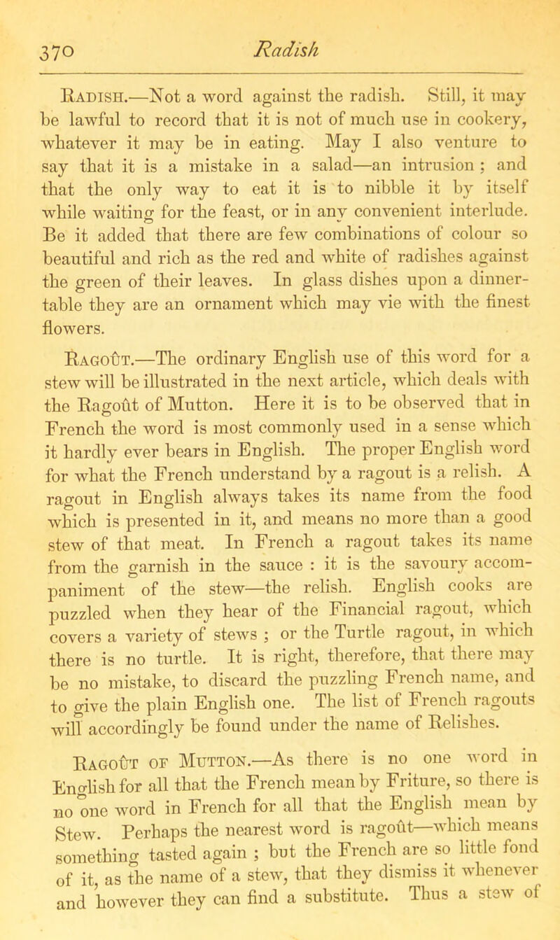 Radish Radish.—Not a word against the radish. Still, it may be lawful to record that it is not of much use in cookery, whatever it may be in eating. May I also venture to say that it is a mistake in a salad—an intrusion ; and that the only way to eat it is to nibble it by itself while waiting for the feast, or in anv convenient interlude. o Be it added that there are few combinations of colour so beautiful and rich as the red and white of radishes against the green of their leaves. In glass dishes upon a dinner- table they are an ornament which may vie with the finest flowers. Ragout.—The ordinary English use of this word for a stew will be illustrated in the next article, which deals with the Ragout of Mutton. Here it is to be observed that in French the word is most commonly used in a sense which it hardly ever bears in English. The proper English word for what the French understand by a ragout is a relish. A ragout in English always takes its name from the food which is presented in it, and means no more than a good stew of that meat. In French a ragout takes its name from the garnish in the sauce : it is the savoury accom- paniment of the stew—the relish. English cooks are puzzled when they hear of the Financial ragout, which covers a variety of stews ; or the Turtle ragout, in which there is no turtle. It is right, therefore, that there may be no mistake, to discard the puzzling French name, and to give the plain English one. The list of French ragouts will accordingly be found under the name of Relishes. Ragotjt of Mutton.—As there is no one word in English for all that the French mean by Friture, so there is no one word in French for all that the English mean by Stew. Perhaps the nearest word is ragout—which means something tasted again ; but the French are so little fond of it, as the name of a stew, that they dismiss it whenever and however they can find a substitute. Thus a stsw ol