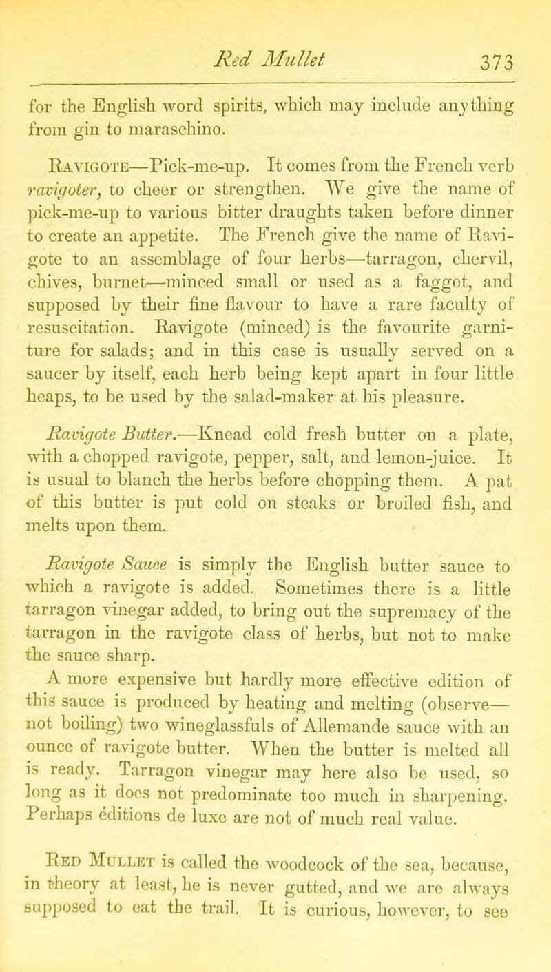 for the English word spirits, which may include anything from gin to maraschino. Ravigote—Pick-me-up. It comes from the French verb ravigoter, to cheer or strengthen. We give the name of pick-me-up to various bitter draughts taken before dinner to create an appetite. The French give the name of Ravi- gote to an assemblage of four herbs—tarragon, chervil, chives, burnet—minced small or used as a faggot, and supposed by their fine flavour to have a rare faculty of resuscitation. Ravigote (minced) is the favourite garni- ture for salads; and in this case is usually served on a saucer by itself, each herb being kept apart in four little heaps, to be used by the salad-maker at his pleasure. Ravigote Butter.—Knead cold fresh butter on a plate, with a chopped ravigote, pepper, salt, and lemon-juice. It is usual to blanch the herbs before chopping them. A pat of this butter is put cold on steaks or broiled fish, and melts upon them. Ravigote Sauce is simply the English butter sauce to which a ravigote is added. Sometimes there is a little tarragon vinegar added, to bring out the supremacy of the tarragon in the ravigote class of herbs, but not to make the sauce sharp. A more expensive but hardly more effective edition of this sauce is produced by heating and melting (observe— not boiling) two wineglassfuls of Allemande sauce with an ounce of ravigote butter. When the butter is melted all is ready. Tarragon vinegar may here also be used, so long as it does not predominate too much in sharpening. Perhaps Editions de luxe are not of much real value. Red Mullet is called the woodcock of the sea, because, in t-heory at least, he is never gutted, and Ave are always supposed to eat the trail. It is curious, however, to see