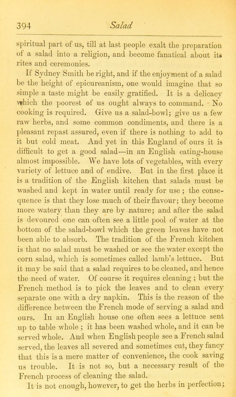 spii’itual part of us, till at last people exalt the preparation of a salad into a religion, and become fanatical about its rites and ceremonies. If Sydney Smith be right, and if the enjoyment of a salad be the height of epicureanism, one would imagine that so simple a taste might be easily gratified. It is a delicacy uphich the poorest of us ought always to command. No cooking is required. Give us a salad-bowl; give us a few raw herbs, and some common condiments, and there is a pleasant repast assured, even if there is nothing to add to it but cold meat. And yet in this England of ours it is difficult to get a good salad—in an English eating-house almost impossible. We have lots of vegetables, with every variety of lettuce and of endive. But in the first place it is a tradition of the English kitchen that salads must be washed and kept in water until ready for use ; the conse- quence is that they lose much of their flavour; they become more watery than they are by nature; and after the salad is devoured one can often see a little pool of water at the bottom of the salad-bowl which the green leaves have not been able to absorb. The tradition of the French kitchen is that no salad must be washed or see the water except the corn salad, which is sometimes called lamb’s lettuce. But it may be said that a salad requires to be cleaned, and hence the need of water. Of course it requires cleaning ; but the French method is to pick the leaves and to clean every separate one with a dxy napkin. This is the reason of the difference between the French mode of serving a salad and ours. In an English house one often sees a lettuce sent up to table whole ; it has been washed whole, and it can be served whole. And when English people see a French salad served, the leaves all severed and sometimes cut, they fancy that this is a mere matter of convenience, the cook saving us trouble. It is not so, but a necessary result of the French process of cleaning the salad. It is not enough, however, to get the herbs in perfection;