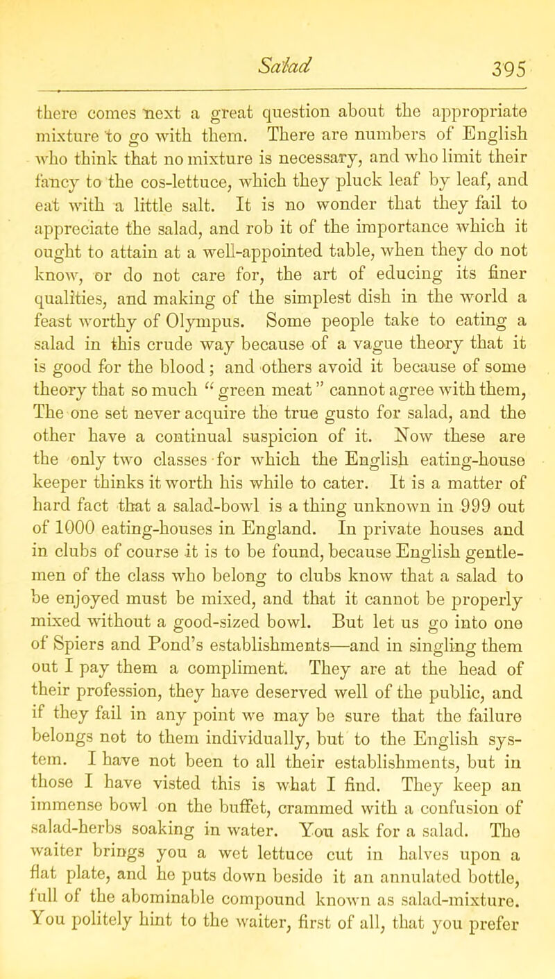 there comes next a great question about the appropriate mixture to go with them. There are numbers of English who think that no mixture is necessary, and who limit their fancy to the cos-lettuce, which they pluck leaf by leaf, and eat with a little salt. It is no wonder that they fail to appreciate the salad, and rob it of the importance which it ought to attain at a well-appointed table, when they do not know, or do not care for, the art of educing its finer qualities, and making of the simplest dish in the world a feast worthy of Olympus. Some people take to eating a salad in this crude way because of a vague theory that it is good for the blood; and others avoid it because of some theory that so much “ green meat ” cannot agree with them, The one set never acquire the true gusto for salad, and the other have a continual suspicion of it. Now these are the only two classes for which the English eating-house keeper thinks it worth his while to cater. It is a matter of hard fact that a salad-bowl is a thing unknown in 999 out of 1000 eating-houses in England. In private houses and in clubs of course it is to be found, because English gentle- men of the class who belong to clubs know that a salad to be enjoyed must be mixed, and that it cannot be properly mixed without a good-sized bowl. But let us go into one of Spiers and Pond’s establishments—and in singling them out I pay them a compliment. They are at the head of their profession, they have deserved well of the public, and if they fail in any point we may be sure that the failure belongs not to them individually, but to the English sys- tem. I have not been to all their establishments, but in those I have visted this is what I find. They keep an immense bowl on the buffet, crammed with a confusion of salad-herbs soaking in water. You ask for a salad. The waiter brings you a wet lettuce cut in halves upon a flat plate, and he puts down beside it an annulated bottle, full of the abominable compound known as salad-mixture. You politely hint to the waiter, first of all, that you prefer