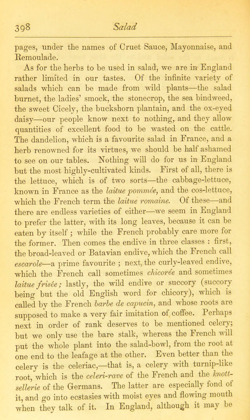 pages, under the names of Cruet Sauce, Mayonnaise, and Remoulade. As for the herbs to be used in salad, we are in England rather limited in our tastes. Of the infinite variety of salads which can be made from wild plants—the salad burnet, the ladies’ smock, the stonecrop, the sea bindweed, the sweet Cicely, the buckshorn plantain, and the ox-eyed daisy—our people know next to nothing, and they allow quantities of excellent food to be wasted on the cattle. The dandelion, which is a favourite salad in France, and a herb renowned for its virtues, we should be half ashamed to see on our tables. Nothing will do for us in England but the most highly-cultivated kinds. First of all, there is the lettuce, which is of two sorts—the cabbage-lettuce, known in France as the laitue pommde, and the cos-lettuce, which the French term the laitue romaine. Of these—and there are endless varieties of either—we seem in England to prefer the latter, with its long leaves, because it can be eaten by itself ; while the French probably care more for the former. Then comes the endive in three classes : first, the broad-leaved or Batavian endive, which the French call escarole—a prime favourite ; next, the curly-leaved endive, which the French call sometimes chicoree and sometimes laitue frisee; lastly, the wild endive or succory (succory being but the old English word for chicory), which is called by the French barbe de capuein, and whose roots are supposed to make a very fair imitation ot coffee. Perhaps next in order of rank deserves to be mentioned celery; but we only use the bare stalk, whereas the French will put the whole plant into the salad-bowl, from the root at one end to the leafage at the other. Even better than the celery is the celeriac,—that is, a celery with turnip-like root, which is the celeri-rave of the French and the knott- sellerie of the Germans. The latter are especially fond of it, and go into ecstasies with moist eyes and flowing mouth when they talk of it. In England, although it may be