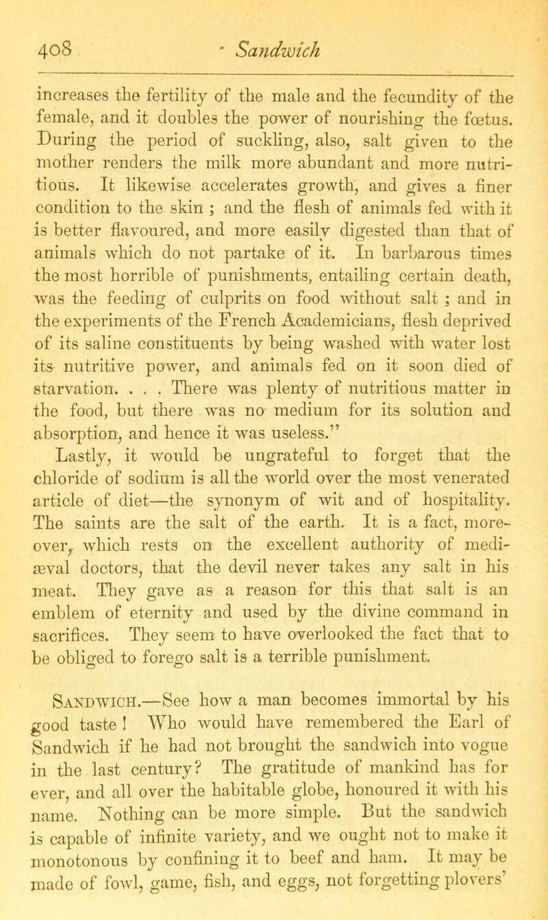 increases the fertility of the male and the fecundity of the female, and it doubles the power of nourishing the foetus. During the period of suckling, also, salt given to the mother renders the milk more abundant and more nutri- tious. It likewise accelerates growth, and gives a finer condition to the skin ; and the flesh of animals fed with it is better flavoured, and more easily digested than that of animals which do not partake of it. In barbarous times the most horrible of punishments, entailing certain death, was the feeding of culprits on food without salt ; and in the experiments of the French Academicians, flesh deprived of its saline constituents by being washed with water lost its- nutritive power, and animals fed on it soon died of starvation. . . . There was plenty of nutritious matter in the food, but there was no medium for its solution and absorption, and hence it was useless.” Lastly, it would be ungrateful to forget that the chloride of sodium is all the world over the most venerated article of diet—the synonym of wit and of hospitality. The saints are the salt of the earth. It is a fact, more- over,. which rests on the excellent authority of medi- aeval doctors, that the devil never takes any salt in his meat. They gave as a reason for this that salt is an emblem of eternity and used by the divine command in sacrifices. They seem to have overlooked the fact that to be obliged to forego salt is a terrible punishment. Sandwich.—See how a man becomes immortal by his good taste ! Who would have remembered the Earl of Sandwich if he had not brought the sandwich into vogue in the last century? The gratitude of mankind has for ever, and all over the habitable globe, honoured it with his name. Nothing can be more simple. But the sandwich is capable of infinite variety, and we ought not to make it monotonous by confining it to beef and ham. It may be made of fowl, game, fish, and eggs, not forgetting plovers’