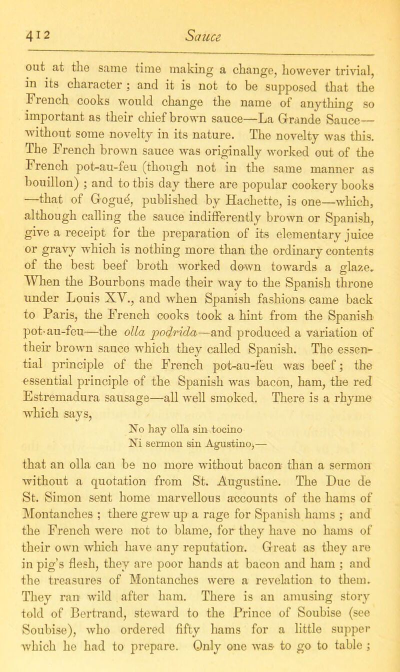 out at the same time making a change, however trivial, in its character ; and it is not to be supposed that the French cooks would change the name of anything so important as their chief brown sauce—La Gfrande Sauce— without some novelty in its nature. The novelty was this. The French brown sauce was originally worked out of the French pot-au-feu (though not in the same manner as bouillon) ; and to this day there are popular cookery books —that of Grogue, published by Hachette, is one—which, although calling the sauce indifferently brown or Spanish, give a receipt for the preparation of its elementary juice or gravy which is nothing more than the ordinary contents of the best beef broth worked down towards a glaze. When the Bourbons made their way to the Spanish throne under Louis XV., and when Spanish fashions came back to Paris, the French cooks took a hint from the Spanish pot-au-feu—the olla podrida—and produced a variation of their brown sauce which they called Spanish. The essen- tial principle of the French pot-au-feu was beef; the essential principle of the Spanish was bacon, ham, the red Estremadura sausage—all well smoked. There is a rhyme which says, No hay olla sin tocino Ni sermon sin Agustino,— that an olla can be no more without bacon than a sermon without a quotation from St. Augustine. The Due de St. Simon sent home marvellous accounts of the hams of Montanches ; there grew up a rage for Spanish hams ; and the French were not to blame, for they have no hams of their own which have any reputation. Great as they are in pig’s flesh, they are poor hands at bacon and ham ; and the treasures of Montanches were a revelation to them. They ran wild after ham. There is an amusing story told of Bertrand, steward to the Prince of Soubise (see Soubise), who ordered fifty hams for a little supper which he had to prepare. Only one was to go to table ;