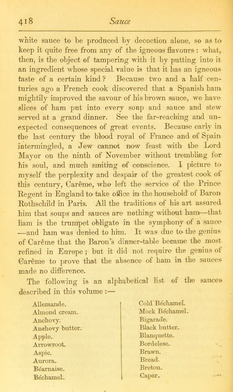 white sauce to be produced by decoction alone, so as to keep it quite free from any of the igneous flavours: what, then, is the object of tampering with it by putting into it an ingredient whose special value is that it has an igneous taste of a certain kind ? Because two and a half cen- turies ago a French cook discovered that a Spanish ham mightily improved the savour of his brown sauce, we have slices of ham put into every soup and sauce and stew served at a grand dinner. See the far-reaching and un- expected consequences of great events. Because early in the last century the blood royal of France and of Spain intermingled, a Jew cannot now feast with the Lord Mayor on the ninth of November without trembling for his soul, and much smiting of conscience. I picture to myself the perplexity and despair of the greatest cook of this century, Careme, who left the service of the Prince Regent in England to take office in the household of Baron Rothschild in Paris. All the traditions of his art assured him that soups and sauces are nothing without ham—that Bam is the trumpet obligato in the symphony of a sauce •—and ham was denied to him. It was due to the genius of Careme that the Baron’s dinner-table became the most refined in Europe , but it did not require- the genius of Careme to prove that the absence of ham in the sauces made no difference. The following is an alphabetical list of the sauces described in this volume :— Allemande. Almond cream. Anchovy. Amhovy butter. Apple. Arrowroot. Aspic. Aurora. Bdarnaise. BechameL Cold Bechamel. Mock Bdchamel. Bigarade; Black butter. Blanquette. Bordelese. Brawn. Bread. Breton. Caper.