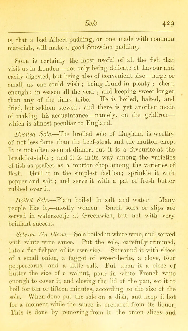 is, that a bad Albert pudding, or one made with common materials, will make a good Snowdon pudding. Sole is certainly the most useful of all the fish that visit us in London—not only being delicate of flavour and easily digested, but being also of convenient size—large or small, as one could wish ; being found in plenty ; cheap enough; in season all the year ; and keeping sweet longer than any of the finny tribe. He is boiled, baked, and fried, but seldom stewed ; and there is yet another mode of making his acquaintance—namely, on the gridiron— which is almost peculiar to England. Broiled Sole.—The broiled sole of England is worthy of not less fame than the beef-steak and the mutton-chop. It is not often seen at dinner, but it is a favourite at the breakfast-table ; and it is in its way among the varieties of fish as perfect as a mutton-chop among the varieties of flesh. Grill it in the simplest fashion; sprinkle it with pepper and salt; and serve it with a pat of fresh butter rubbed over it. Boiled Sole.—Plain boiled in salt and water. Many people like it,—mostly women. Small soles or slips are served in waterzootje at Greenwich, but not with very brilliant success. Sole cm Vin Blanc.—Sole boiled in white wine, and served with white wine sauce. Put the sole, carefully trimmed, into a flat fishpan of its own size. Surround it with slices of a small onion, a faggot of sweet-herbs, a clove, four peppercorns, and a little salt. Put upon it a piece of butter the size of a walnut, pour in white French wine enough to cover it, and closing the lid of the pan, set it to boil for ten or fifteen minutes, according to the size of the sole. When done put the sole on a dish, and keep it hot for a moment while the sauce is prepared from its liquor This is done by removing from it the onion slices and