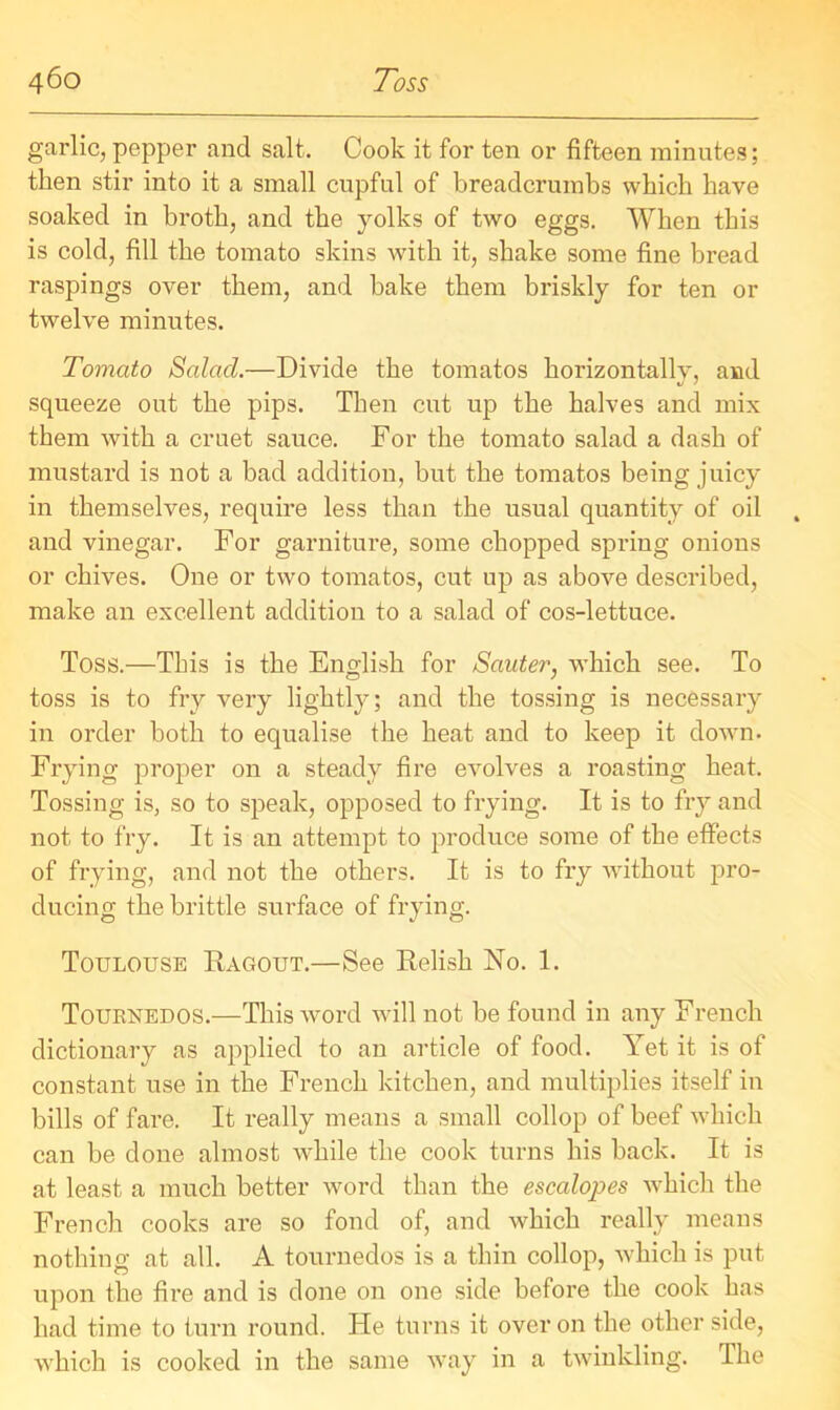 garlic, pepper and salt. Cook it for ten or fifteen minutes; then stir into it a small cupful of breadcrumbs which have soaked in broth, and the yolks of two eggs. When this is cold, fill the tomato skins with it, shake some fine bread raspings over them, and bake them briskly for ten or twelve minutes. Tomato Salacl.—Divide the tomatos horizontally, and squeeze out the pips. Then cut up the halves and mix them with a cruet sauce. For the tomato salad a dash of mustard is not a bad addition, but the tomatos being juicy in themselves, require less than the usual quantity of oil and vinegar. For garniture, some chopped spring onions or chives. One or two tomatos, cut up as above described, make an excellent addition to a salad of cos-lettuce. Toss.—This is the English for Sauter, which see. To toss is to fry very lightly; and the tossing is necessary in order both to equalise the heat and to keep it down. Frying proper on a steady fire evolves a roasting heat. Tossing is, so to speak, opposed to frying. It is to fry and not to fry. It is an attempt to produce some of the effects of frying, and not the others. It is to fry without pro- ducing the brittle surface of frying. Toulouse Ragout.—See Relish No. 1. Tourxedos.—This word will not be found in any French dictionary as applied to an article of food. Yet it is of constant use in the French kitchen, and multiplies itself in bills of fare. It really means a small collop of beef which can be done almost while the cook turns his back. It is at least a much better word than the escalopes which the French cooks are so fond of, and which really means nothing at all. A tournedos is a thin collop, which is put upon the fire and is done on one side before the cook has had time to turn round. He turns it over on the other side, which is cooked in the same way in a twinkling. The