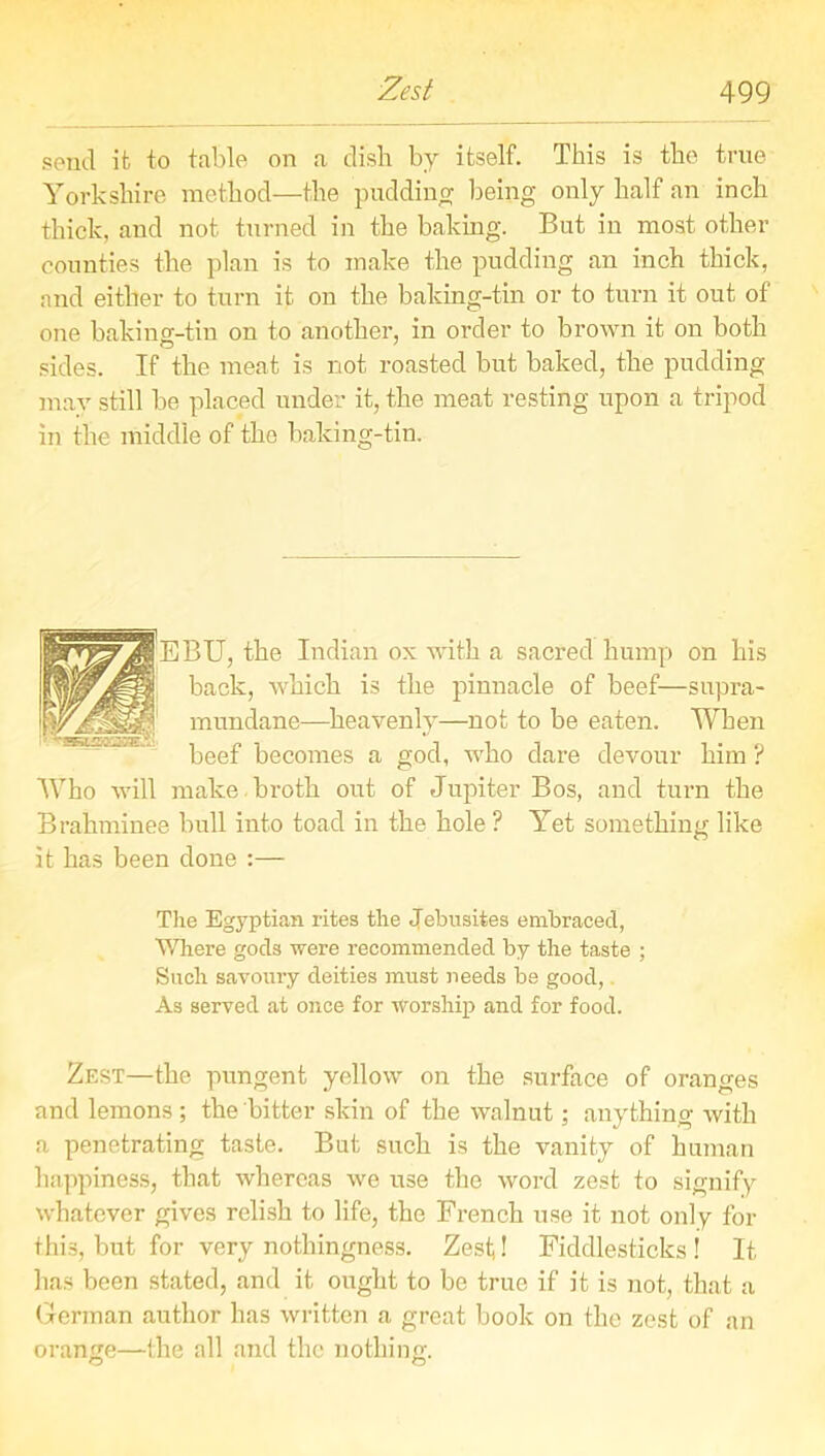 send it to table on a dish by itself. This is the true Yorkshire method—the pudding being only half an inch thick, and not turned in the baking. But in most other counties the plan is to make the pudding an inch thick, and either to turn it on the baking-tin or to turn it out of one baking-tin on to another, in order to brown it on both sides. If the meat is not roasted but baked, the pudding mav still be placed under it, the meat resting upon a tripod in the middle of the baking-tin. BU, the Indian ox with a sacred hump on his back, which is the pinnacle of beef—supra- mundane—heavenly—not to be eaten. When beef becomes a god, who dare devour him ? Who will make , broth out of Jupiter Bos, and turn the Brahminee bull into toad in the hole ? Yet something like it has been done :— The Egyptian rites the Jebnsites embraced, Where gods were recommended by the taste ; Such savoury deities must needs be good, As served at once for worship and for food. Zest—the pungent yellow on the surface of oranges and lemons ; the bitter skin of the walnut; anything with a penetrating taste. But such is the vanity of human happiness, that whereas we use the word zest to signify whatever gives relish to life, the French use it not only for this, but for very nothingness. Zest! Fiddlesticks ! It has been stated, and it ought to be true if it is not, that a German author has written a great book on the zest of an orange—the all and the nothing. O O