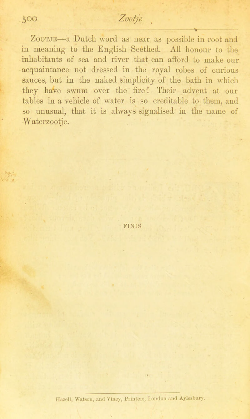 Zootje—a Dutch word as near as possible in root and in meaning to the English Seethed. All honour to the inhabitants of sea and river that can afford to make our acquaintance not dressed in the royal robes of curious sauces, but in the naked simplicity of the bath in which they have swum over the fire ! Their advent at our tables in a vehicle of water is so creditable to them, and so unusual, that it is always signalised in the name of Waterzootje. FINIS IIuzoll, Watson, and Vixiey, Printers, Loudon and Aylesbury.