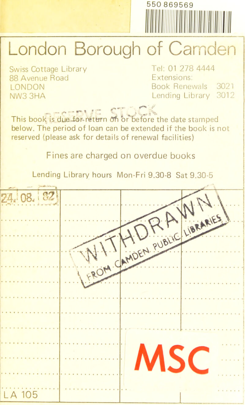 550 869569 London Borough of Camden Swiss Cottage Library 88 Avenue Road LONDON NW33HA Tel: 01 278 4444 Extensions: Book Renewals 3021 Lending Library 3012 IT. ' ( ^ This book is due ior-retorn <3tS or before the date stamped below. The period of loan can be extended if the book is not reserved (please ask for details of renewal facilities) Fines are charged on overdue books Lending Library hours Mon-Fri 9.30-8 Sat 9.30-5 24. 08-! ... ' N r MSC LA 105