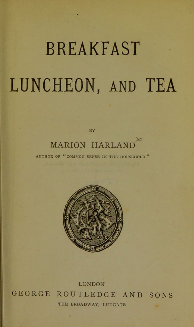 BREAKFAST LUNCHEON, and TEA BY MARION HARLAND AUTHOR OF “COMMON SENSE IN THE HOUSEHOLD LONDON GEORGE ROUTLEDGE AND SONS THE BROADWAY, LUDGATE