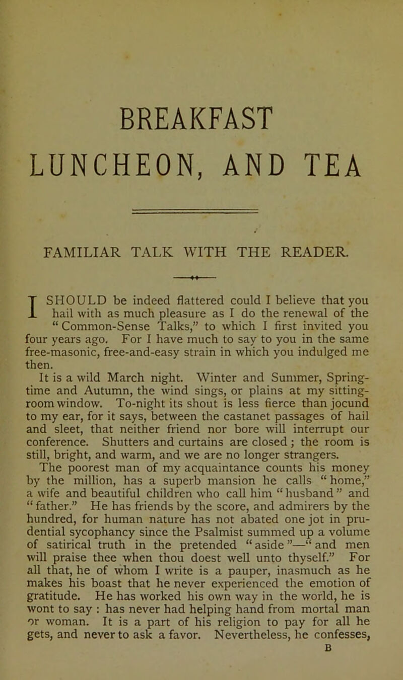 LUNCHEON, AND TEA FAMILIAR TALK WITH THE READER. I SHOULD be indeed flattered could I believe that you hail with as much pleasure as I do the renewal of the “Common-Sense Talks,” to which I first invited you four years ago. For I have much to say to you in the same free-masonic, free-and-easy strain in which you indulged me then. It is a wild March night. Winter and Summer, Spring- time and Autumn, the wind sings, or plains at my sitting- room window. To-night its shout is less fierce than jocund to my ear, for it says, between the castanet passages of hail and sleet, that neither friend nor bore will interrupt our conference. Shutters and curtains are closed ; the room is still, bright, and warm, and we are no longer strangers. The poorest man of my acquaintance counts his money by the million, has a superb mansion he calls “ home,” a wife and beautiful children who call him “ husband ” and “ father.” He has friends by the score, and admirers by the hundred, for human nature has not abated one jot in pru- dential sycophancy since the Psalmist summed up a volume of satirical truth in the pretended “ aside ”—“ and men will praise thee when thou doest well unto thyself.” For all that, he of whom I write is a pauper, inasmuch as he makes his boast that he never experienced the emotion of gratitude. He has worked his own way in the world, he is wont to say : has never had helping hand from mortal man or woman. It is a part of his religion to pay for all he gets, and never to ask a favor. Nevertheless, he confesses, B