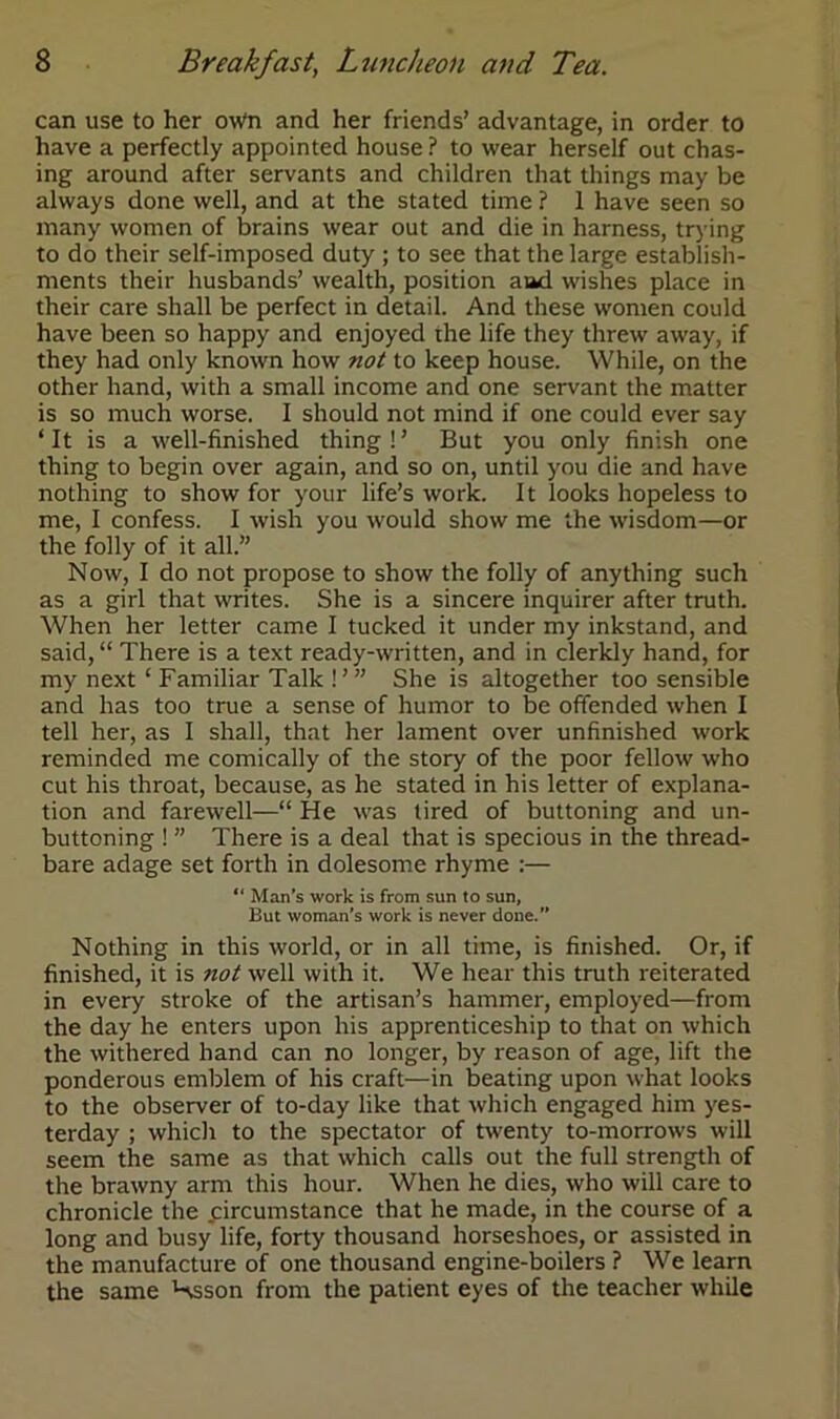 can use to her owti and her friends’ advantage, in order to have a perfectly appointed house ? to wear herself out chas- ing around after servants and children that things may be always done well, and at the stated time ? 1 have seen so many women of brains wear out and die in harness, trying to do their self-imposed duty ; to see that the large establish- ments their husbands’ wealth, position aad wishes place in their care shall be perfect in detail. And these women could have been so happy and enjoyed the life they threw away, if they had only known how not to keep house. While, on the other hand, with a small income and one servant the matter is so much worse. I should not mind if one could ever say ‘ It is a well-finished thing!’ But you only finish one thing to begin over again, and so on, until you die and have nothing to show for your life’s work. It looks hopeless to me, I confess. I wish you would show me the wisdom—or the folly of it all.” Now, I do not propose to show the folly of anything such as a girl that mites. She is a sincere inquirer after truth. When her letter came I tucked it under my inkstand, and said, “ There is a text ready-written, and in clerkly hand, for my next ‘ Familiar Talk !’ ” She is altogether too sensible and has too true a sense of humor to be offended when I tell her, as I shall, that her lament over unfinished work reminded me comically of the story of the poor fellow who cut his throat, because, as he stated in his letter of explana- tion and farewell—“ He was tired of buttoning and un- buttoning ! ” There is a deal that is specious in the thread- bare adage set forth in dolesome rhyme :— “Man's work is from sun to sun, Eut woman’s work is never done.” Nothing in this world, or in all time, is finished. Or, if finished, it is not well with it. We hear this truth reiterated in every stroke of the artisan’s hammer, employed—from the day he enters upon his apprenticeship to that on which the withered hand can no longer, by reason of age, lift the ponderous emblem of his craft—in beating upon what looks to the observer of to-day like that which engaged him yes- terday ; which to the spectator of twenty to-morrows will seem the same as that which calls out the full strength of the brawny arm this hour. When he dies, who will care to chronicle the circumstance that he made, in the course of a long and busy life, forty thousand horseshoes, or assisted in the manufacture of one thousand engine-boilers ? We learn the same Hsson from the patient eyes of the teacher while