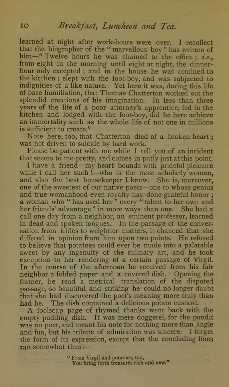 learned at night after work-hours were over. I recollect that the biographer of the “ marvellous boy ” has written of him—“ Twelve hours he was chained to the office ; /.<?., from eight in the morning until eight at night, the dinner- hour only excepted ; and in the house he was confined to the kitchen ; slept with the foot-boy, and was subjected to indignities of a like nature. Yet here it was, during this life of base humiliation, that Thomas Chatterton worked out the splendid creations of his imagination. In less than three years of the life of a poor attorney’s apprentice, fed in the kitchen and lodged with the foot-boy, did he here achieve an immortality such as the whole life of not one in millions is sufficient to create.” Note here, too, that Chatterton died of a broken heart; was not driven to suicide by hard work. Please be patient with me while I tell you of an incident that seems to me pretty, and comes in patly just at this point. I have a friend—my heart bounds with prideful pleasure while I call her such!—who is the most scholarly woman, and also the best housekeeper I know. She is, moreover, one of the sweetest of our native poets—one to whose genius and true womanhood even royalty has done grateful honor ; a woman who “ has used her ” every “ talent to her own and her friends’ advantage ” in more ways than one. She had a call one day from a neighbor, an eminent professor, learned in dead and spoken tongues. In the passage of the conver- sation from trifles to weightier matters, it chanced that she differed in opinion from him upon two points. He refused to believe that potatoes could ever be made into a palatable sweet by any ingenuity of the culinary art, and he took exception to her rendering of a certain passage of Virgil. In the course of the afternoon he received from his fair neighbor a folded paper and a covered dish. Opening the former, he read a metrical translation of the disputed passage, so beautiful and striking he could no longer dcubt that she had discovered the poet’s meaning more truly than had he. The dish contained a delicious potato custard. A foolscap page of rhymed thanks went back with the empty pudding dish. It was mere doggerel, for the pundit was no poet, and meant his note for nothing more than jingle and fun, but his tribute of admiration was sincere. I forget the form of its expression, except that the concluding lines ran somewhat thus :— “From Virgil and potatoes, too, Vou bring forth treasures rich and new.