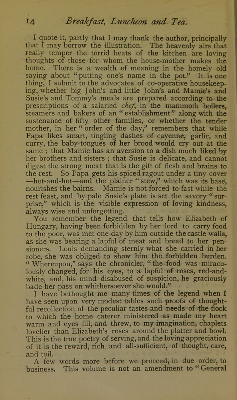 I quote it, partly that I may thank the author, principally that I may borrow the illustration. The heavenly airs that really temper the torrid heats of the kitchen are loving thoughts of those for whom the house-mother makes the home. There is a wealth of meaning in the homely old saying about “putting one’s name in the pot.” It is one thing, I submit to the advocates of co-operative housekeep- ing, whether big John’s and little John’s and Mamie’s and Susie’s and Tommy’s meals are prepared according to the prescriptions of a salaried chef, in the mammoth boilers, steamers and bakers of an “ establishment ” along with the sustenance of fifty other families, or whether the tender mother, in her “ order of the day,” remembers that while Papa likes smart, tingling dashes of cayenne, garlic, and curry, the baby-tongues of her brood would cry out at the same ; that Mamie has an aversion to a dish much liked by her brothers and sisters ; that Susie is delicate, and cannot digest the strong meat that is the gift of flesh and brains to the rest. So Papa gets his spiced ragout under a tiny cover —hot-and-hot—and the plainer “ stew,” which was its base, nourishes the bairns. Mamie is not forced to fast while the rest feast, and by pale Susie’s plate is set the savory “ sur- prise,” which is the visible expression of loving kindness, always wise and unforgetting. You remember the legend that tells how Elizabeth of Hungary, having been forbidden by her lord to carry food to the poor, was met one day by him outside the castle walls, as she was bearing a lapful of meat and bread to her pen- sioners. Louis demanding sternly what she carried in her robe, she was obliged to show him the forbidden burden. “ Whereupon,” says the chronicler, “ the food was miracu- lously changed, for his eyes, to a lapful of roses, red-and- white, and, his mind disabused of suspicion, he graciously bade her pass on whithersoever she would.” I have bethought me many times of the legend when I have seen upon very modest tables such proofs of thought- ful recollection of the peculiar tastes and needs of the flock to which the home caterer ministered as made my heart warm and eyes fill, and threw, to my imagination, chaplets lovelier than Elizabeth’s roses around the platter and bowl. This is the true poetry of serving, and the loving appreciation of it is the reward, rich and all-sufficient, of thought, care, and toil. A few words more before we proceed, in due order, to business. This volume is not an amendment to “ General