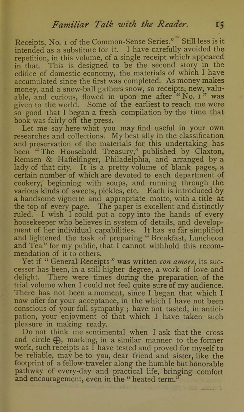 Receipts, No. i of the Common-Sense Series.” Still less is it intended as a substitute for it. I have carefully avoided the repetition, in this volume, of a single receipt which appeared in that. This is designed to be the second story in the edifice of domestic economy, the materials of which I have accumulated since the first was completed. As money makes money, and a snow-ball gathers snow, so receipts, new, valu- able, and curious, flowed in upon me after “No. i” was given to the world. Some of the earliest to reach me were so good that I began a fresh compilation by the time that book was fairly off the press. Let me say here what you may find useful in your own researches and collections. My best ally in the classification and preservation of the materials for this undertaking has been “The Household Treasury,” published by Claxton, Remsen & Haffelfinger, Philadelphia, and arranged by a lady of that city. It is a pretty volume of blank pages, a certain number of which are devoted to each department of cookery, beginning with soups, and running through the various kinds of sweets, pickles, etc. Each is introduced by a handsome vignette and appropriate motto, with a title fit the top of every page. The paper is excellent and distinctly ruled. I wish I could put a copy into the hands of every housekeeper who believes in system of details, and develop- ment of her individual capabilities. It has so far simplified and lightened the task of preparing “ Breakfast, Luncheon and Tea” for my public, that I cannot withhold this recom- mendation of it to others. Yet if “ General Receipts” was written con amore, its suc- cessor has been, in a still higher degree, a work of love and delight. There were times during the preparation of the trial volume when I could not feel quite sure of my audience. There has not been a moment, since I began that which I now offer for your acceptance, in the which I have not been conscious of your full sympathy ; have not tasted, in antici- pation, your enjoyment of that which I have taken such pleasure in making ready. Do not think me sentimental when I ask that the cross and circle ®, marking, in a similar manner to the former work, such receipts as I have tested and proved for myself to be reliable, may be to you, dear friend and sister, like the footprint of a fellow-traveler along the humble but honorable pathway of every-day and practical life, bringing comfort and encouragement, even in the “ heated term.”