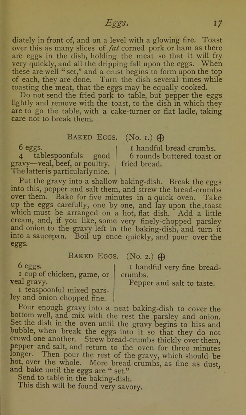 diately in front of, and on a level with a glowing fire. Toast over this as many slices of fat corned pork or ham as there are eggs in the dish, holding the meat so that it will fry very quickly, and all the dripping fall upon the eggs. When these are well “ set,” and a crust begins to form upon the top of each, they are done. Turn the dish several times while toasting the meat, that the eggs may be equally cooked. Do not send the fried pork to table, but pepper the eggs lightly and remove with the toast, to the dish in which they are to go the table, with a cake-turner or flat ladle, taking care not to break them. Baked Eggs. (No. i.) © 6 eggs. i handful bread crumbs. 4 tablespoonfuls good 6 rounds buttered toast or gravy—veal, beef, or poultry. fried bread. The latter is particularly nice. Put the gravy into a shallow baking-dish. Break the eggs into this, pepper and salt them, and strew the bread-crumbs over them. Bake for five minutes in a quick oven. Take up the eggs carefully, one by one, and lay upon the toast which must be arranged on a hot, flat dish. Add a little cream, and, if you like, some very finely-chopped parsley and onion to the gravy left in the baking-dish, and turn it into a saucepan. Boil up once quickly, and pour over the eggs. Baked Eggs. (No. 2.) © 6 eggs. i handful very fine bread- 1 cup of chicken, game, or crumbs, veal gravy. Pepper and salt to taste. 1 teaspoonful mixed pars- ley and onion chopped fine. Pour enough gravy into a neat baking-dish to cover the bottom well, and mix with the rest the parsley and onion. Set the dish in the oven until the gravy begins to hiss and bubble, when break the eggs into it so that they do not crowd one another. Strew bread-crumbs thickly over them, pepper and salt, and return to the oven for three minutes longer. Then pour the rest of the gravy, which should be hot, over the whole. More bread-crumbs, as fine as dust, and bake until the eggs are “ set.” Send to table in the baking-dish. This dish will be found very savory.