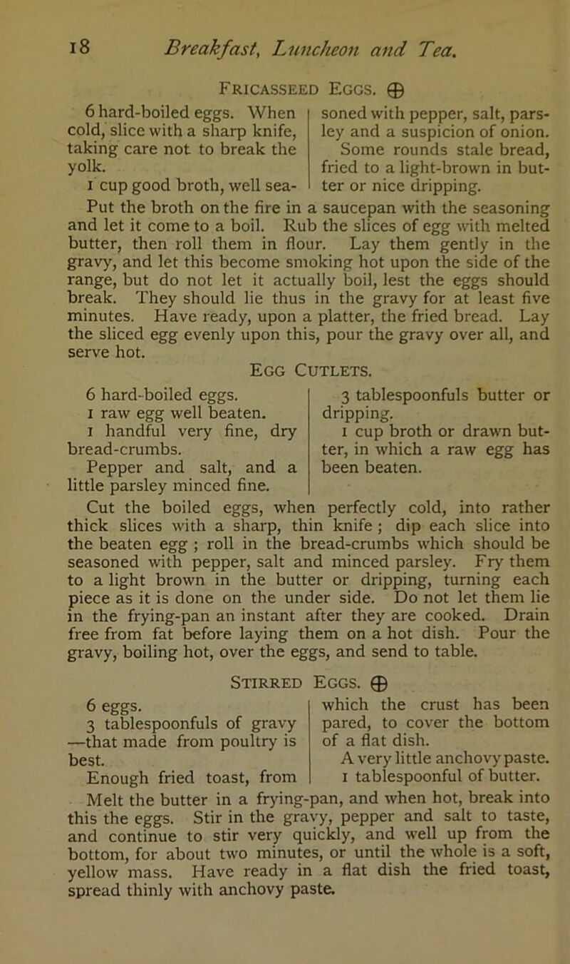 Fricasseed Eggs 6 hard-boiled eggs. When cold, slice with a sharp knife, taking care not to break the yolk. i cup good broth, well sea- © soned with pepper, salt, pars- ley and a suspicion of onion. Some rounds stale bread, fried to a light-brown in but- ter or nice dripping. Put the broth on the fire in a saucepan with the seasoning and let it come to a boil. Rub the slices of egg with melted butter, then roll them in flour. Lay them gently in the gravy, and let this become smoking hot upon the side of the range, but do not let it actually boil, lest the eggs should break. They should lie thus in the gravy for at least five minutes. Have ready, upon a platter, the fried bread. Lay the sliced egg evenly upon this, pour the gravy over all, and serve hot. Egg Cutlets. 3 tablespoonfuls butter or dripping. i cup broth or drawn but- ter, in which a raw egg has been beaten. 6 hard-boiled eggs, i raw egg well beaten, i handful very fine, dry bread-crumbs. Pepper and salt, and a little parsley minced fine. Cut the boiled eggs, when perfectly cold, into rather thick slices with a sharp, thin knife ; dip each slice into the beaten egg ; roll in the bread-crumbs which should be seasoned with pepper, salt and minced parsley. Fry them to a light brown in the butter or dripping, turning each piece as it is done on the under side. Do not let them lie in the frying-pan an instant after they are cooked. Drain free from fat before laying them on a hot dish. Pour the gravy, boiling hot, over the eggs, and send to table. Stirred Eggs. ® 6 eggs. which the crust has been 3 tablespoonfuls of gravy pared, to cover the bottom —that made from poultry is of a flat dish, best. A very little anchovy paste. Enough fried toast, from i tablespoonful of butter. Melt the butter in a frying-pan, and when hot, break into this the eggs. Stir in the gravy, pepper and salt to taste, and continue to stir very quickly, and well up from the bottom, for about two minutes, or until the whole is a soft, yellow mass. Have ready in a flat dish the fried toast, spread thinly with anchovy paste.