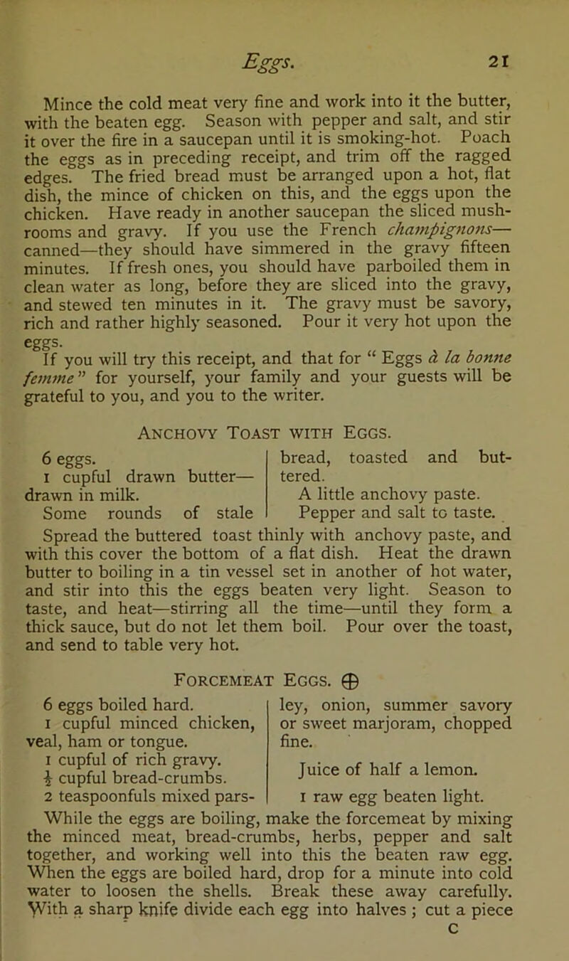 Mince the cold meat very fine and work into it the butter, with the beaten egg. Season with pepper and salt, and stir it over the fire in a saucepan until it is smoking-hot. Poach the eggs as in preceding receipt, and trim off the ragged edges. The fried bread must be arranged upon a hot, flat dish, the mince of chicken on this, and the eggs upon the chicken. Have ready in another saucepan the sliced mush- rooms and gravy. If you use the French champignons— canned—they should have simmered in the gravy fifteen minutes. If fresh ones, you should have parboiled them in clean water as long, before they are sliced into the gravy, and stewed ten minutes in it. The gravy must be savory, rich and rather highly seasoned. Pour it very hot upon the eggs. If you will try this receipt, and that for “ Eggs a la bonne femme ” for yourself, your family and your guests will be grateful to you, and you to the writer. Anchovy Toast with Eggs. 6 eggs. i cupful drawn butter— drawn in milk. Some rounds of stale bread, toasted and but- tered. A little anchovy paste. Pepper and salt to taste. Spread the buttered toast thinly with anchovy paste, and with this cover the bottom of a flat dish. Heat the drawn butter to boiling in a tin vessel set in another of hot water, and stir into this the eggs beaten very light. Season to taste, and heat—stirring all the time—until they form a thick sauce, but do not let them boil. Pour over the toast, and send to table very hot. Forcemeat Eggs. © 6 eggs boiled hard, i cupful minced chicken, veal, ham or tongue, i cupful of rich gravy. 1 cupful bread-crumbs. 2 teaspoonfuls mixed pars- ley, onion, summer savory or sweet marjoram, chopped fine. Juice of half a lemon. i raw egg beaten light. While the eggs are boiling, make the forcemeat by mixing the minced meat, bread-crumbs, herbs, pepper and salt together, and working well into this the beaten raw egg. When the eggs are boiled hard, drop for a minute into cold water to loosen the shells. Break these away carefully. ^Vith a sharp knife divide each egg into halves ; cut a piece C