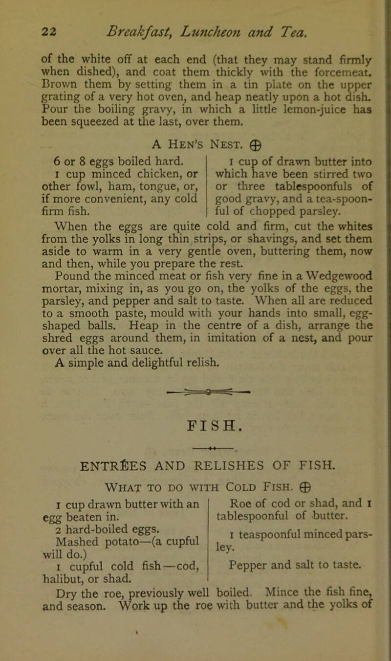 of the white off at each end (that they may stand firmly when dished), and coat them thickly with the forcemeat. Brown them by setting them in a tin plate on the upper grating of a very hot oven, and heap neatly upon a hot dish. Pour the boiling gravy, in which a little lemon-juice has been squeezed at the last, over them. A Hen’s Nest. ® 6 or 8 eggs boiled hard, i cup minced chicken, or other fowl, ham, tongue, or, if more convenient, any cold firm fish. i cup of drawn butter into which have been stirred two or three tablespoonfuls of good gravy, and a tea-spoon- ful of chopped parsley. When the eggs are quite cold and firm, cut the whites from the yolks in long thin strips, or shavings, and set them aside to warm in a very gentle oven, buttering them, now and then, while you prepare the rest. Pound the minced meat or fish very fine in a Wedgewood mortar, mixing in, as you go on, the yolks of the eggs, the parsley, and pepper and salt to taste. When all are reduced to a smooth paste, mould with your hands into small, egg- shaped balls. Heap in the centre of a dish, arrange the shred eggs around them, in imitation of a nest, and pour over all the hot sauce. A simple and delightful relish. FISH. ENTRIES AND RELISHES OF FISH. What to do with Cold Fish. ® 1 cup drawn butter with an egg beaten in. 2 hard-boiled eggs. Mashed potato—(a cupful will do.) i cupful cold fish—cod, halibut, or shad. Roe of cod or shad, and I tablespoonful of butter. i teaspoonful minced pars- ley. Pepper and salt to taste. Dry the roe, previously well boiled. Mince the fish fine, and season. Work up the roe with butter and the yolks of