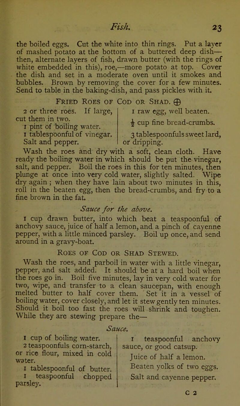 the boiled eggs. Cut the white into thin rings. Put a layer of mashed potato at the bottom of a buttered deep dish— then, alternate layers of fish, drawn butter (with the rings of white embedded in this), roe,—more potato at top. Cover the dish and set in a moderate oven until it smokes and bubbles. Brown by removing the cover for a few minutes. Send to table in the baking-dish, and pass pickles with it. Fried Roes of Cod or Shad. © 2 or three roes. If large, cut them in two. 1 pint of boiling water. 1 tablespoonful of vinegar. Salt and pepper. 1 raw egg, well beaten. £ cup fine bread-crumbs. 3 tablespoonfuls sweet lard, or dripping. Wash the roes and dry with a soft, clean cloth. Have ready the boiling water in which should be put the vinegar, salt, and pepper. Boil the roes in this for ten minutes, then plunge at once into very cold water, slightly salted. Wipe dry again ; when they have lain about two minutes in this, roll in the beaten egg, then the bread-crumbs, and fry to a fine brown in the fat. Sauce for the above. 1 cup drawn butter, into which beat a teaspoonful of anchovy sauce, juice of half a lemon, and a pinch of cayenne pepper, with a little minced parsley. Boil up once, and send around in a gravy-boat. Roes of Cod or Shad Stewed. Wash the roes, and parboil in water with a little vinegar, pepper, and salt added. It should be at a hard boil when the roes go in. Boil five minutes, lay in very cold water for two, wipe, and transfer to a clean saucepan, with enough melted butter to half cover them. Set it in a vessel of boiling water, cover closely, and let it stew gently ten minutes. Should it boil too fast the roes will shrink and toughen. While they are stewing prepare the— Sauce. 1 cup of boiling water. r teaspoonful anchovy 2 teaspoonfuls corn-starch, sauce, or good catsup, or rice flour, mixed in cold water. 1 tablespoonful of butter. 1 teaspoonful chopped parsley. C 2 Juice of half a lemon. Beaten yolks of two eggs. Salt and cayenne pepper.