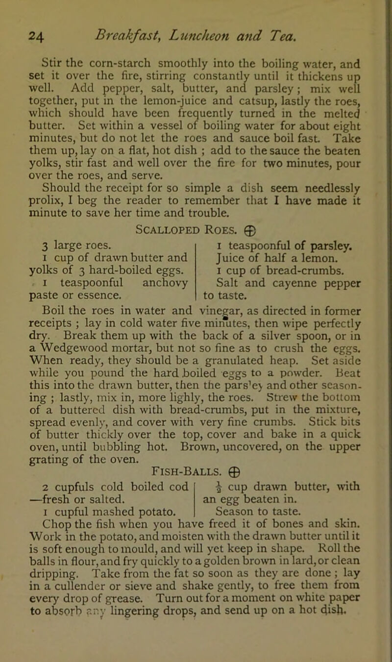 Stir the corn-starch smoothly into the boiling water, and set it over the fire, stirring constantly until it thickens up well. Add pepper, salt, butter, and parsley; mix well together, put in the lemon-juice and catsup, lastly the roes, which should have been frequently turned in the melted butter. Set within a vessel of boiling water for about eight minutes, but do not let the roes and sauce boil fast Take them up, lay on a flat, hot dish ; add to the sauce the beaten yolks, stir fast and well over the fire for two minutes, pour over the roes, and serve. Should the receipt for so simple a dish seem needlessly prolix, I beg the reader to remember that I have made it minute to save her time and trouble. 3 large roes. i cup of drawn butter and yolks of 3 hard-boiled eggs. i teaspoonful anchovy paste or essence. Scalloped Roes. © i teaspoonful of parsley. Juice of half a lemon, i cup of bread-crumbs. Salt and cayenne pepper to taste. Boil the roes in water and vinegar, as directed in former receipts ; lay in cold water five minutes, then wipe perfectly dry. Break them up with the back of a silver spoon, or in a Wedgewood mortar, but not so fine as to crush the eggs. When ready, they should be a granulated heap. Set aside while you pound the hard boiled eggs to a powder. Beat this into the drawn butter, then the pars’ej and other season- ing ; lastly, mix in, more lighly, the roes. Strew the bottom of a buttered dish with bread-crumbs, put in the mixture, spread evenly, and cover with very fine crumbs. Stick bits of butter thickly over the top, cover and bake in a quick oven, until bubbling hot. Brown, uncovered, on the upper grating of the oven. Fish-Balls. © 2 cupfuls cold boiled cod —fresh or salted. i cupful mashed potato. -§ cup drawn butter, with an egg beaten in. Season to taste. Chop the fish when you have freed it of bones and skin. Work in the potato, and moisten with the drawn butter until it is soft enough to mould, and will yet keep in shape. Roll the balls in flour, and fry quickly to a golden brown in lard, or clean dripping. Take from the fat so soon as they are done ; lay in a cullender or sieve and shake gently, to free them from every drop of grease. Turn out for a moment on white paper to absorb any lingering drops, and send up on a hot dish.