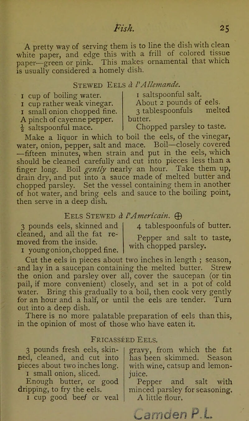 A pretty way of serving them is to line the dish with clean white paper, and edge this with a frill of colored tissue paper—green or pink. This makes ornamental that which is usually considered a homely dish. Stewed Eels d VAllemande. 1 cup of boiling water. 1 cup rather weak vinegar. 1 small onion chopped fine. A pinch of cayenne pepper. | saltspoonful mace. 1 saltspoonful salt. About 2 pounds of eels. 3 tablespoonfuls melted butter. Chopped parsley to taste. Make a liquor in which to boil the eels, of the vinegar, water, onion, pepper, salt and mace. Boil—closely covered —fifteen minutes, when strain and put in the eels, which should be cleaned carefully and cut into pieces less than a finger long. Boil gently nearly an hour. Take them up, drain dry, and put into a sauce made of melted butter and chopped parsley. Set the vessel containing them in another of hot water, and bring eels and sauce to the boiling point, then serve in a deep dish. Eels Stewed d VAmericain. © 4 tablespoonfuls of butter. Pepper and salt to taste, with chopped parsley. 3 pounds eels, skinned and cleaned, and all the fat re- moved from the inside. 1 young onion, chopped fine. Cut the eels in pieces about two inches in length ; season, and lay in a saucepan containing the melted butter. Strew the onion and parsley over all, cover the saucepan (or tin pail, if more convenient) closely, and set in a pot of cold water. Bring this gradually to a boil, then cook very gently for an hour and a half, or until the eels are tender. Turn out into a deep dish. There is no more palatable preparation of eels than this, in the opinion of most of those who have eaten it. Fricasseed Eels. 3 pounds fresh eels, skin- ned, cleaned, and cut into pieces about two inches long. 1 small onion, sliced. Enough butter, or good dripping, to fry the eels. 1 cup good beef or veal gravy, from which the fat has been skimmed. Season with wine, catsup and lemon- juice. Pepper and salt with minced parsley for seasoning. A little flour. Camden P L