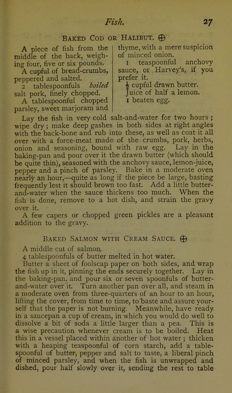 Baked Cod or Halibut. © thyme, with a mere suspicion of minced onion. teaspoonful anchovy sauce, or Harvey’s, if you prefer it. £ cupful drawn butter. Juice of half a lemon, i beaten egg. A piece of fish from the middle of the back, weigh- ing four, five or six pounds. A cupful of bread-crumbs, peppered and salted. 2 tablespoonfuls boiled salt pork, finely chopped. A tablespoonful chopped parsley, sweet marjoram and Lay the fish in very cold salt-and-water for two hours ; wipe dry; make deep gashes in both sides at right angles with the back-bone and rub into these, as well as coat it all over with a force-meat made of the crumbs, pork, herbs, onion and seasoning, bound with raw egg. Lay in the baking-pan and pour over it the drawn butter (which should be quite thin), seasoned with the anchovy sauce, lemon-juice, pepper and a pinch of parsley. Bake in a moderate oven nearly an hour,—quite as long if the piece be large, basting frequently lest it should brown too fast. Add a little butter- and-water when the sauce thickens too much. When the fish is done, remove to a hot dish, and strain the gravy over it. A few capers or chopped green pickles are a pleasant addition to the gravy. Baked Salmon with Cream Sauce. © A middle cut of sahnoa 4 tablespoonfuls of butter melted in hot water. Butter a sheet of foolscap paper on both sides, and wrap the fish up in it, pinning the ends securely together. Lay in the baking-pan, and pour six or seven spoonfuls of butter- and-water over it. Turn another pan over all, and steam in a moderate oven from three-quarters of an hour to an hour, lifting the cover, from time to time, to baste and assure your- self that the paper is not burning. Meanwhile, have ready in a saucepan a cup of cream, in which you would do well to dissolve a bit of soda a little larger than a pea. This is a wise precaution whenever cream is to be boiled. Heat this in a vessel placed within another of hot water ; thicken with a heaping teaspoonful of corn starch, add a table- spoonful of butter, pepper and salt to taste, a liberal pinch of minced parsley, and when the fish is unwrapped and dished, pour half slowly over it, sending the rest to table