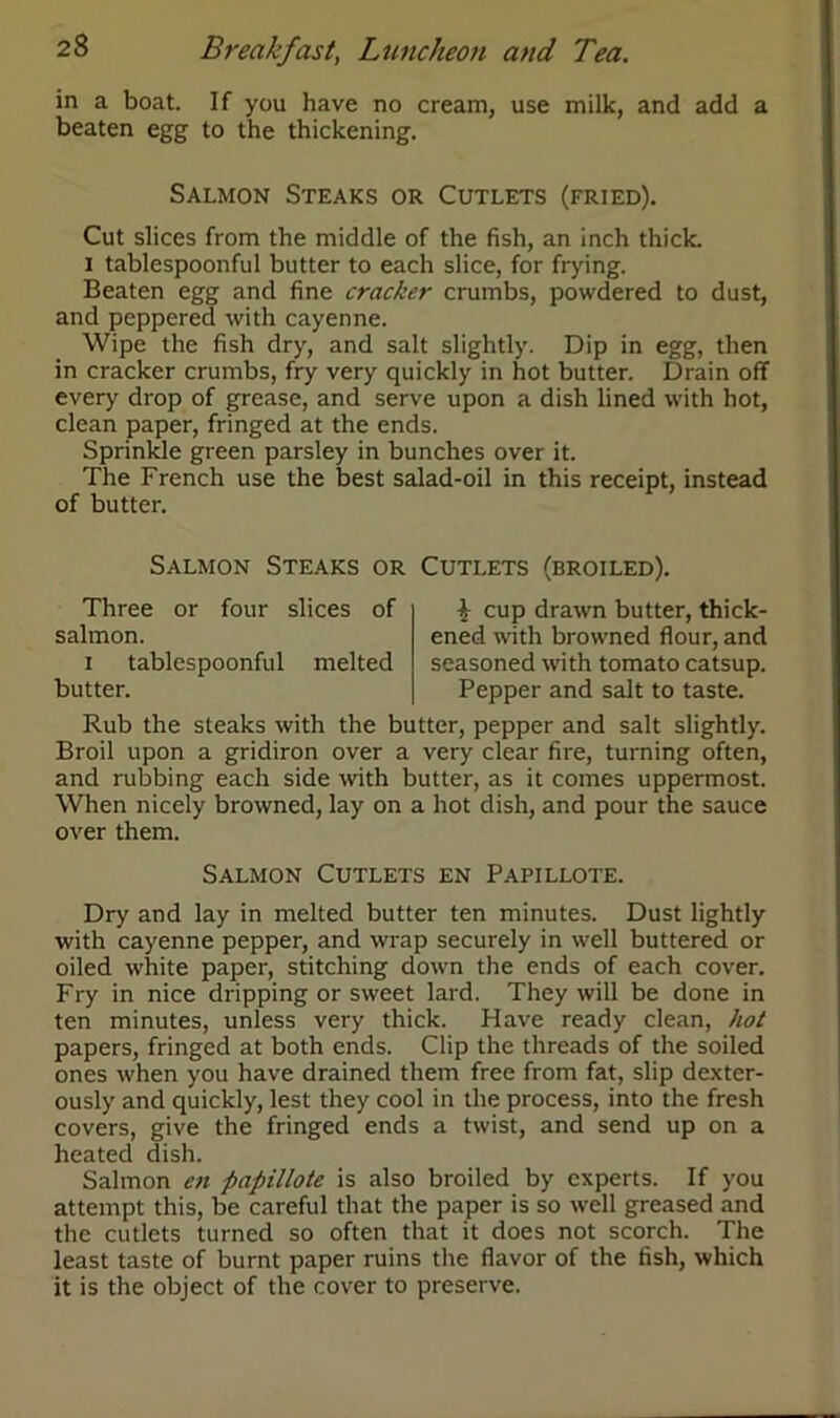 in a boat. If you have no cream, use milk, and add a beaten egg to the thickening. Salmon Steaks or Cutlets (fried). Cut slices from the middle of the fish, an inch thick. i tablespoonful butter to each slice, for frying. Beaten egg and fine cracker crumbs, powdered to dust, and peppered with cayenne. Wipe the fish dry, and salt slightly. Dip in egg, then in cracker crumbs, fry very quickly in hot butter. Drain off every drop of grease, and serve upon a dish lined with hot, clean paper, fringed at the ends. Sprinkle green parsley in bunches over it. The French use the best salad-oil in this receipt, instead of butter. Salmon Steaks or Cutlets (broiled). Three or four slices of salmon. i tablespoonful melted butter. £ cup drawn butter, thick- ened with browned flour, and seasoned with tomato catsup. Pepper and salt to taste. Rub the steaks with the butter, pepper and salt slightly. Broil upon a gridiron over a very clear fire, turning often, and rubbing each side with butter, as it comes uppermost. When nicely browned, lay on a hot dish, and pour the sauce over them. Salmon Cutlets en Papillote. Dry and lay in melted butter ten minutes. Dust lightly with cayenne pepper, and wrap securely in well buttered or oiled white paper, stitching down the ends of each cover. Fry in nice dripping or sweet lard. They will be done in ten minutes, unless very thick. Have ready clean, hot papers, fringed at both ends. Clip the threads of the soiled ones when you have drained them free from fat, slip dexter- ously and quickly, lest they cool in the process, into the fresh covers, give the fringed ends a twist, and send up on a heated dish. Salmon en papillote is also broiled by experts. If you attempt this, be careful that the paper is so well greased and the cutlets turned so often that it does not scorch. The least taste of burnt paper ruins the flavor of the fish, which it is the object of the cover to preserve.