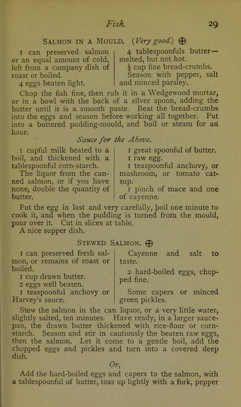 Salmon in a Mould. {Verygood.) 0 I can preserved salmon or an equal amount of cold, left from a company dish of roast or boiled. 4 eggs beaten light. 4 tablespoonfuls butter— melted, but not hot. 5 cup fine bread-crumbs. Season with pepper, salt and minced parsley. Chop the fish fine, then rub it in a Wedgewood mortar, or in a bowl with the back of a silver spoon, adding the butter until it is a smooth paste. Beat the bread-crumbs into the eggs and season before working all together. Put into a buttered pudding-mould, and boil or steam for an hour. Sauce for the Above. 1 cupful milk heated to a boil, and thickened with a tablespoonful corn-starch. The liquor from the can- ned salmon, or if you have none, double the quantity of butter. 1 great spoonful of butter. 1 raw egg. 1 teaspoonful anchovy, or mushroom, or tomato cat- sup. 1 pinch of mace and one of cayenne. Put the egg in last and very carefully, boil one minute to cook it, and when the pudding is turned from the mould, pour over it. Cut in slices at table. A nice supper dish. Stewed Salmon. 0 1 can preserved fresh sal- mon, or remains of roast or boiled. 1 cup drawn butter. 2 eggs well beaten. 1 teaspoonful anchovy or Harvey’s sauce. Cayenne and salt to taste. 2 hard-boiled eggs, chop- ped fine. Some capers or minced green pickles. Stew the salmon in the can liquor, or a very little water, slightly salted, ten minutes. Have ready, in a larger sauce- pan, the drawn butter thickened with rice-flour or corn- starch. Season and stir in cautiously the beaten raw eggs, then the salmon. Let it come to a gentle boil, add the chopped eggs and pickles and turn into a covered deep dish. Or, Add the hard-boiled eggs and capers to the salmon, with a tablespoonful of butter, toss up lightly with a fork, pepper