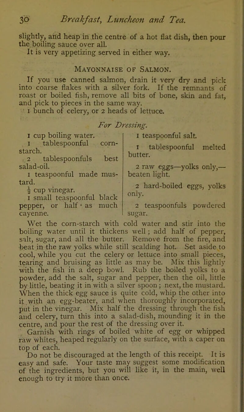 slightly, and heap in the centre of a hot flat dish, then pour the boiling sauce over all. It is very appetizing served in either way. Mayonnaise of Salmon. If you use canned salmon, drain it very dry and pick into coarse flakes with a silver fork. If the remnants of roast or boiled fish, remove all bits of bone, skin and fat, and pick to pieces in the same way. i bunch of celery, or 2 heads of lettuce. For Dressing. 1 cup boiling water. 1 tablespoonful corn- starch. 2 tablespoonfuls best salad-oil. 1 teaspoonful made mus- tard. ■| cup vinegar. 1 small teaspoonful black pepper, or half • as much cayenne. Wet the corn-starch with cold water and stir into the boiling water until it thickens well; add half of pepper, salt, sugar, and all the butter. Remove from the fire, and beat in the raw yolks while still scalding hot. Set aside to cool, while you cut the celery or lettuce into small pieces, tearing and bruising as little as may be. Mix this lightly with the fish in a deep bowl. Rub the boiled yolks to a powder, add the salt, sugar and pepper, then the oil, little by little, beating it in with a silver spoon ; next, the mustard. When the thick egg sauce is quite cold, whip the other into it with an egg-beater, and when thoroughly incorporated, put in the vinegar. Mix half the dressing through the fish and celery, turn this into a salad-dish, mounding it in the centre, and pour the rest of the dressing over it. Garnish with rings of boiled white of egg or whipped raw whites, heaped regularly on the surface, with a caper on top of each. Do not be discouraged at the length of this receipt. It is easy and safe. Your taste may suggest some modification of the ingredients, but you will like it, in the main, well enough to try it more than once. 1 teaspoontul salt. 1 tabiespoonful melted butter. 2 raw eggs—yolks only,— beaten light. 2 hard-boiled eggs, yolks only. 2 teaspoonfuls powdered