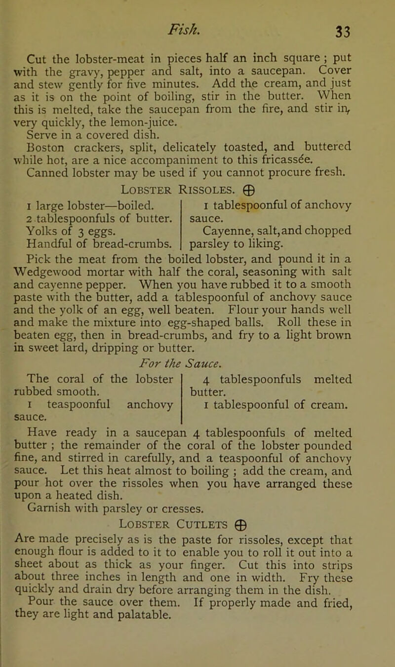 Cut the lobster-meat in pieces half an inch square ; put with the gravy, pepper and salt, into a saucepan. Cover and stew gently for five minutes. Add the cream, and just as it is on the point of boiling, stir in the butter. When this is melted, take the saucepan from the fire, and stir in, very quickly, the lemon-juice. Serve in a covered dish. Boston crackers, split, delicately toasted, and buttered while hot, are a nice accompaniment to this fricassde. Canned lobster may be used if you cannot procure fresh. Lobster Rissoles. © 1 large lobster—boiled. 2 tablespoonfuls of butter. Yolks of 3 eggs. Handful of bread-crumbs. i tablespoonful of anchovy sauce. Cayenne, salt,and chopped parsley to liking. Pick the meat from the boiled lobster, and pound it in a Wedgewood mortar with half the coral, seasoning with salt and cayenne pepper. When you have rubbed it to a smooth paste with the butter, add a tablespoonful of anchovy sauce and the yolk of an egg, well beaten. Flour your hands well and make the mixture into egg-shaped balls. Roll these in beaten egg, then in bread-crumbs, and fry to a light brown in. sweet lard, dripping or butter. For the Sauce. The coral of the lobster rubbed smooth. i teaspoonful anchovy sauce. 4 tablespoonfuls melted butter. i tablespoonful of cream. Have ready in a saucepan 4 tablespoonfuls of melted butter ; the remainder of the coral of the lobster pounded fine, and stirred in carefully, and a teaspoonful of anchovy sauce. Let this heat almost to boiling ; add the cream, and pour hot over the rissoles when you have arranged these upon a heated dish. Garnish with parsley or cresses. Lobster Cutlets © Are made precisely as is the paste for rissoles, except that enough flour is added to it to enable you to roll it out into a sheet about as thick as your finger. Cut this into strips about three inches in length and one in width. Fry these quickly and drain dry before arranging them in the dish. Pour the sauce over them. If properly made and fried, they are light and palatable.