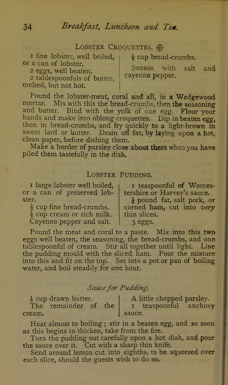Lobster Croquettes. ® 1 fine lobster, well boiled, or a can of lobster. 2 eggs, well beaten. 2 tablespoonfuls of butter, melted, but not hot. £ cup bread-crumbs. Season with salt cayenne pepper. and Pound the lobster-meat, coral and all, in a Wedgewood mortar. Mix with this the bread-crumbs, then the seasoning and butter. Bind with the yolk of one egg. Flour your hands and make into oblong croquettes. Dip in beaten egg, then in bread-crumbs, and fry quickly to a light-brown in sweet lard or butter. Drain off fat, by laying upon a hot, clean paper, before dishing them. Make a border of parsley close about them when you have piled them tastefully in the dish. Lobster Pudding. i large lobster well boiled, or a can of preserved lob- ster. § cup fine bread-crumbs. § cup cream or rich milk. Cayenne pepper and salt. i teaspoonful of Worces- tershire or Harvey’s sauce. £ pound fat, salt pork, or corned ham, cut into very thin slices. 3 eggs. Pound the meat and coral to a paste. Mix into this two eggs well beaten, the seasoning, the bread-crumbs, and one tablespoonful of cream. Stir all together until light. Line the pudding mould with the sliced ham. Pour the mixture into this and fit on the top. Set into a pot or pan of boiling water, and boil steadily for one hour. Sauce for Pudding. $ cup drawn butter. The remainder of the cream. A little chopped parsley, i teaspoonful anchovy sauce. Heat almost to boiling ; stir in a beaten egg, and so soon as this begins to thicken, take from the fire. Turn the pudding out carefully upon a hot dish, and pour the sauce over it. Cut with a sharp thin knife. Send around lemon cut into eighths, to be squeezed over each slice, should the guests wish to do so.
