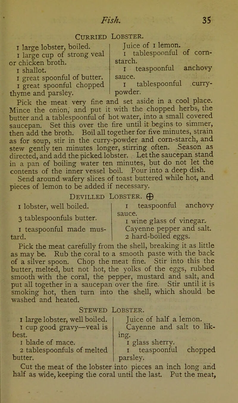 i large lobster, boiled, i large cup of strong veal or chicken broth, i shallot. i great spoonful of butter, i great spoonful chopped thyme and parsley. Curried Lobster. Juice of i lemon, i tablespoonful of corn- starch. r teaspoonful anchovy sauce. I tablespoonful curry- powder. Pick the meat very fine and set aside in a cool place. Mince the onion, and put it with the chopped herbs, the butter and a tablespoonful of hot water, into a small covered saucepan. Set this over the fire until it begins to simmer, then add the broth. Boil all together for five minutes, strain as for soup, stir in the curry-powder and corn-starch, and stew gently ten minutes longer, stirring often. Season as directed, and add the picked lobster. Let the saucepan stand in a pan of boiling water ten minutes, but do not let the contents of the inner vessel boil. Pour into a deep dish. Send around wafery slices of toast buttered while hot, and pieces of lemon to be added if necessary. Devilled Lobster. © i lobster, well boiled. i teaspoonful anchovy sauce. 3 tablespoonfuls butter. j wine glass of vinegar. i teaspoonful made mus- Cayenne pepper and salt, tard. 2 hard-boiled eggs. Pick the meat carefully from the shell, breaking it as little as may be. Rub the coral to a smooth paste with the back of a silver spoon. Chop the meat fine. Stir into this the butter, melted, but not hot, the yolks of the eggs, rubbed smooth with the coral, the pepper, mustard and salt, and put all together in a saucepan over the fire. Stir until it is smoking hot, then turn into the shell, which should be washed and heated. Stewed Lobster. i large lobster, well boiled, i cup good gravy—veal is best. 1 blade of mace. 2 tablespoonfuls of melted butter. Juice of half a lemon. Cayenne and salt to lik- i glass sherry, i teaspoonful parsley. chopped Cut the meat of the lobster into pieces an inch long and half as wide, keeping the coral until the last. Put the meat,