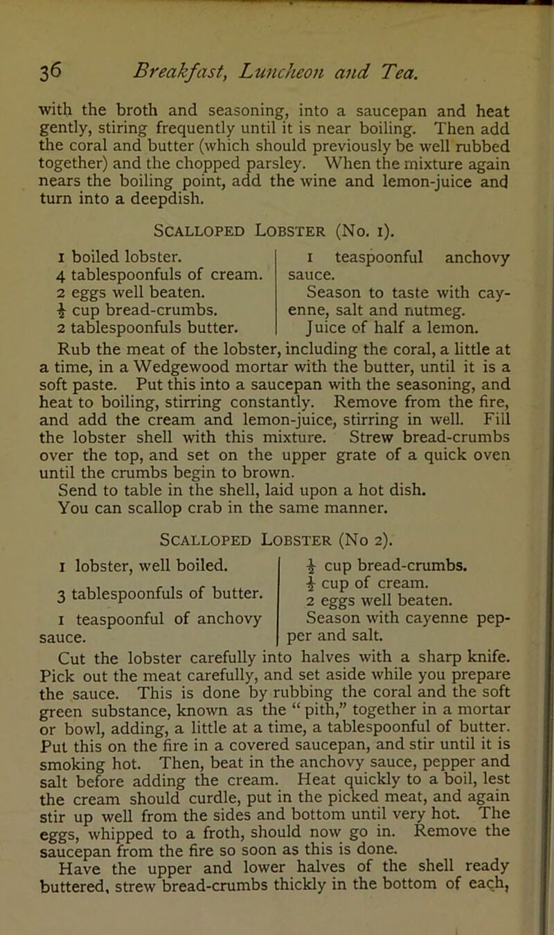 with the broth and seasoning, into a saucepan and heat gently, stiring frequently until it is near boiling. Then add the coral and butter (which should previously be well rubbed together) and the chopped parsley. When the mixture again nears the boiling point, add the wine and lemon-juice and turn into a deepdish. Scalloped Lobster (No. i). 1 boiled lobster. 4 tablespoonfuls of cream. 2 eggs well beaten. £ cup bread-crumbs. 2 tablespoonfuls butter. i teaspoonful anchovy sauce. Season to taste with cay- enne, salt and nutmeg. Juice of half a lemon. Rub the meat of the lobster, including the coral, a little at a time, in a Wedgewood mortar with the butter, until it is a soft paste. Put this into a saucepan with the seasoning, and heat to boiling, stirring constantly. Remove from the fire, and add the cream and lemon-juice, stirring in well. Fill the lobster shell with this mixture. Strew bread-crumbs over the top, and set on the upper grate of a quick oven until the crumbs begin to brown. Send to table in the shell, laid upon a hot dish. You can scallop crab in the same manner. Scalloped Lobster (No 2). 1 lobster, well boiled. 3 tablespoonfuls of butter, x teaspoonful of anchovy 1 cup bread-crumbs. \ cup of cream. 2 eggs well beaten. Season with cayenne pep- sauce. per and salt. Cut the lobster carefully into halves with a sharp knife. Pick out the meat carefully, and set aside while you prepare the sauce. This is done by rubbing the coral and the soft green substance, known as the “ pith,” together in a mortar or bowl, adding, a little at a time, a tablespoonful of butter. Put this on the fire in a covered saucepan, and stir until it is smoking hot. Then, beat in the anchovy sauce, pepper and salt before adding the cream. Heat quickly to a boil, lest the cream should curdle, put in the picked meat, and again stir up well from the sides and bottom until very hot. The eggs, whipped to a froth, should now go in. Remove the saucepan from the fire so soon as this is done. Have the upper and lower halves of the shell ready buttered, strew bread-crumbs thickly in the bottom of each,