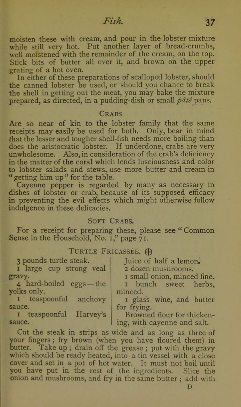 moisten these with cream, and pour in the lobster mixture while still very hot. Put another layer of bread-crumbs, well moistened with the remainder of the cream, on the top. Stick bits of butter all over it, and brown on the upper grating of a hot oven. In either of these preparations of scalloped lobster, should the canned lobster be used, or should you chance to break the shell in getting out the meat, you may bake the mixture prepared, as directed, in a pudding-dish or small patt‘ pans. Crabs Are so near of kin to the lobster family that the same receipts may easily be used for both. Only, bear in mind that the lesser and tougher shell-fish needs more boiling than does the aristocratic lobster. If underdone, crabs are very unwholesome. Also, in consideration of the crab’s deficiency in the matter of the coral which lends lusciousness and color to lobster salads and stews, use more butter and cream in “ getting him up ” for the table. Cayenne pepper is regarded by many as necessary in dishes of lobster or crab, because of its supposed efficacy in preventing the evil effects which might otherwise follow indulgence in these delicacies. Soft Crabs. For a receipt for preparing these, please see “ Common Sense in the Household, No. i,” page 71. Turtle Fricassee. © 3 pounds turtle steak. Juice of half a lemon. 1 large cup strong veal 2 dozen mushrooms. gravy. 1 small onion, minced fine. 4 hard-boiled eggs—the 1 bunch sweet herbs, yolks only. minced. 1 teaspoonful anchovy 1 glass wine, and butter sauce. for frying. 1 teaspoonful Harvey’s Browned flour for thicken- sauce. ing, with cayenne and salt. Cut the steak in strips as wide and as long as three of your fingers ; fry brown (when you have floured them) in butter. Take up ; drain off the grease ; put with the gravy which should be ready heated, into a tin vessel with a close cover and set in a pot of hot water. It must not boil until you have put in the rest of the ingredients. Slice the onion and mushrooms, and fry in the same butter ; add with D