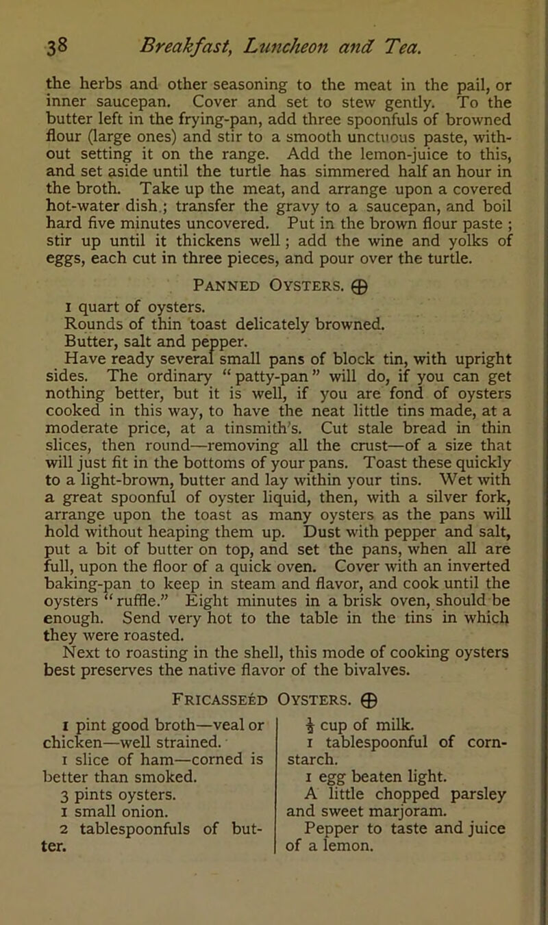 the herbs and other seasoning to the meat in the pail, or inner saucepan. Cover and set to stew gently. To the butter left in the frying-pan, add three spoonfuls of browned flour (large ones) and stir to a smooth unctuous paste, with- out setting it on the range. Add the lemon-juice to this, and set aside until the turtle has simmered half an hour in the broth. Take up the meat, and arrange upon a covered hot-water dish ; transfer the gravy to a saucepan, and boil hard five minutes uncovered. Put in the brown flour paste ; stir up until it thickens well; add the wine and yolks of eggs, each cut in three pieces, and pour over the turtle. Panned Oysters. © i quart of oysters. Rounds of thin toast delicately browned. Butter, salt and pepper. Have ready several small pans of block tin, with upright sides. The ordinary “ patty-pan ” will do, if you can get nothing better, but it is well, if you are fond of oysters cooked in this way, to have the neat little tins made, at a moderate price, at a tinsmith's. Cut stale bread in thin slices, then round—removing all the crust—of a size that will just fit in the bottoms of your pans. Toast these quickly to a light-brown, butter and lay within your tins. Wet with a great spoonful of oyster liquid, then, with a silver fork, arrange upon the toast as many oysters as the pans will hold without heaping them up. Dust with pepper and salt, put a bit of butter on top, and set the pans, when all are full, upon the floor of a quick oven. Cover with an inverted baking-pan to keep in steam and flavor, and cook until the oysters “ruffle.” Eight minutes in a brisk oven, should be enough. Send very hot to the table in the tins in which they were roasted. Next to roasting in the shell, this mode of cooking oysters best preserves the native flavor of the bivalves. Fricasseed i pint good broth—veal or chicken—well strained. i slice of ham—corned is better than smoked. 3 pints oysters. 1 small onion. 2 tablespoonfuls of but- Oysters. © 5 cup of milk. i tablespoonful of corn- starch. i egg beaten light. A little chopped parsley and sweet marjoram. Pepper to taste and juice of a lemon.