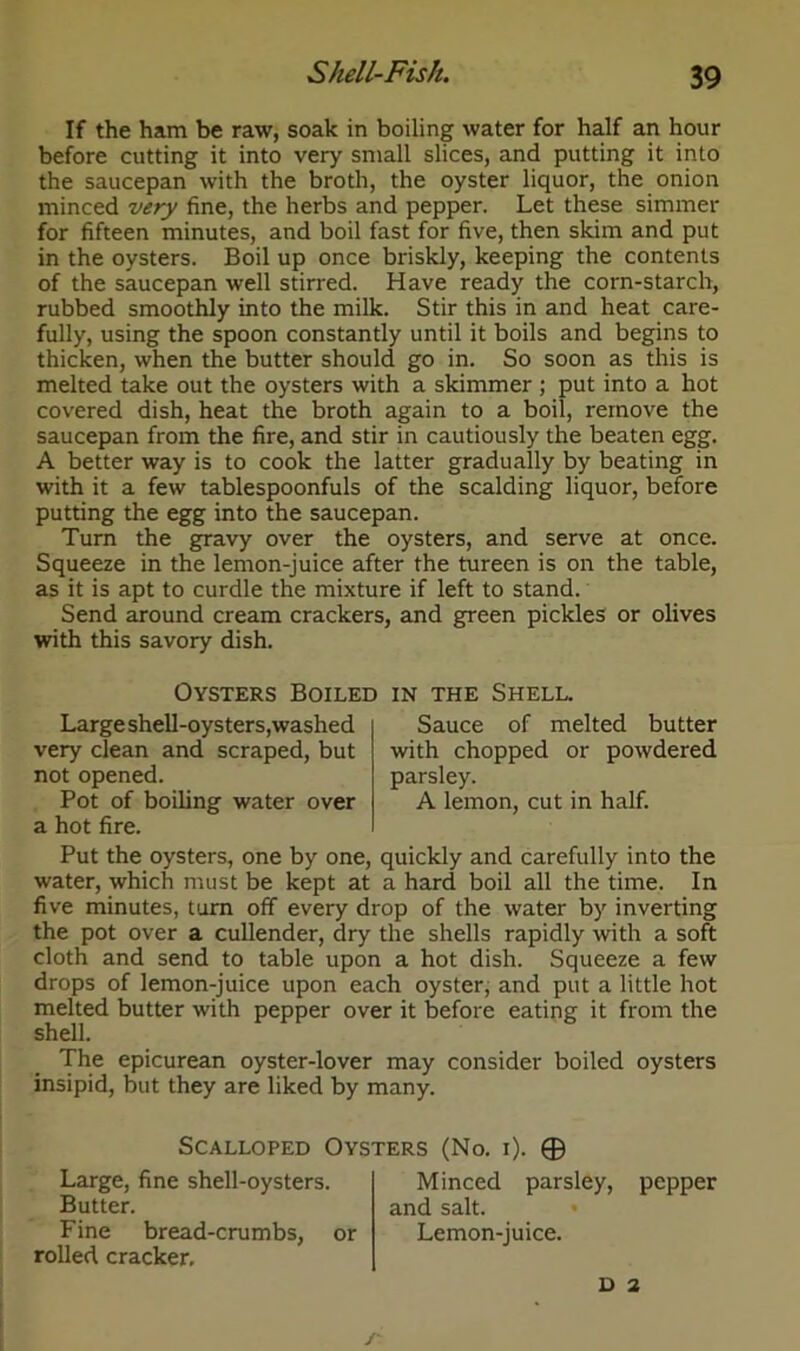 If the ham be raw, soak in boiling water for half an hour before cutting it into very small slices, and putting it into the saucepan with the broth, the oyster liquor, the onion minced very fine, the herbs and pepper. Let these simmer for fifteen minutes, and boil fast for five, then skim and put in the oysters. Boil up once briskly, keeping the contents of the saucepan well stirred. Have ready the corn-starch, rubbed smoothly into the milk. Stir this in and heat care- fully, using the spoon constantly until it boils and begins to thicken, when the butter should go in. So soon as this is melted take out the oysters with a skimmer ; put into a hot covered dish, heat the broth again to a boil, remove the saucepan from the fire, and stir in cautiously the beaten egg. A better way is to cook the latter gradually by beating in with it a few tablespoonfuls of the scalding liquor, before putting the egg into the saucepan. Turn the gravy over the oysters, and serve at once. Squeeze in the lemon-juice after the tureen is on the table, as it is apt to curdle the mixture if left to stand. Send around cream crackers, and green pickles or olives with this savory dish. Oysters Boiled in the Shell. Large shell-oysters,washed very clean and scraped, but not opened. Pot of boiling water over a hot fire. Sauce of melted butter with chopped or powdered parsley. A lemon, cut in half. Put the oysters, one by one, quickly and carefully into the water, which must be kept at a hard boil all the time. In five minutes, turn off every drop of the water by inverting the pot over a cullender, dry the shells rapidly with a soft cloth and send to table upon a hot dish. Squeeze a few drops of lemon-juice upon each oyster, and put a little hot melted butter with pepper over it before eating it from the shell. The epicurean oyster-lover may consider boiled oysters insipid, but they are liked by many. Scalloped Oysters (No. i). © Large, fine shell-oysters. Butter. Fine bread-crumbs, or rolled cracker. Minced parsley, and salt. Lemon-juice. pepper