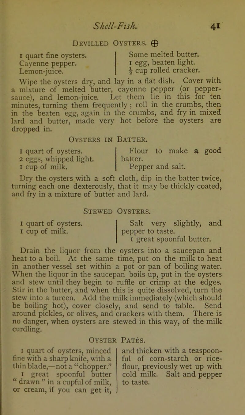 Devilled Oysters. © Some melted butter, egg, beaten light. I quart fine oysters. Cayenne pepper. Lemon-juice. \ cup rolled cracker. Wipe the oysters dry, and lay in a flat dish. Cover with a mixture of melted butter, cayenne pepper (or pepper- sauce), and lemon-juice. Let them lie in this for ten minutes, turning them frequently ; roll in the crumbs, then in the beaten egg, again in the crumbs, and fry in mixed lard and butter, made very hot before the oysters are dropped in. Oysters in Batter. 1 quart of oysters. 2 eggs, whipped light. 1 cup of milk. Flour to make a good batter. Pepper and salt. Dry the oysters with a soft cloth, dip in the batter twice, turning each one dexterously, that it may be thickly coated, and fry in a mixture of butter and lard. Stewed Oysters. 1 quart of oysters. Salt very slightly, and 1 cup of milk. pepper to taste. 1 great spoonful butter. Drain the liquor from the oysters into a saucepan and heat to a boil. At the same time, put on the milk to heat in another vessel set within a pot or pan of boiling water. When the liquor in the saucepan boils up, put in the oysters and stew until they begin to ruffle or crimp at the edges. Stir in the butter, and when this is quite dissolved, turn the stew into a tureen. Add the milk immediately (which should be boiling hot), cover closely, and send to table. Send around pickles, or olives, and crackers with them. There is no danger, when oysters are stewed in this way, of the milk curdling. Oyster Pates. 1 quart of oysters, minced fine with a sharp knife, with a thin blade,—not a “chopper.” 1 great spoonful butter “ drawn ” in a cupful of milk, or cream, if you can get it, and thicken with a teaspoon- ful of corn-starch or rice- flour, previously wet up with cold milk. Salt and pepper to taste.