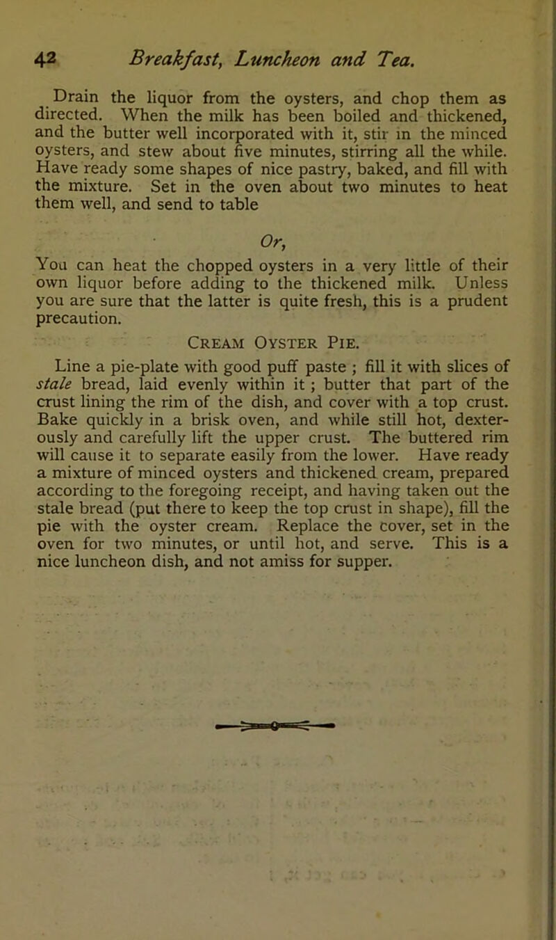 Drain the liquor from the oysters, and chop them as directed. When the milk has been boiled and thickened, and the butter well incorporated with it, stir in the minced oysters, and stew about five minutes, stirring all the while. Have ready some shapes of nice pastry, baked, and fill with the mixture. Set in the oven about two minutes to heat them well, and send to table Or, You can heat the chopped oysters in a very little of their own liquor before adding to the thickened milk. Unless you are sure that the latter is quite fresh, this is a prudent precaution. Cream Oyster Pie. Line a pie-plate with good puff paste ; fill it with slices of stale bread, laid evenly within it; butter that part of the crust lining the rim of the dish, and cover with a top crust. Bake quickly in a brisk oven, and while still hot, dexter- ously and carefully lift the upper crust. The buttered rim will cause it to separate easily from the lower. Have ready a mixture of minced oysters and thickened cream, prepared according to the foregoing receipt, and having taken out the stale bread (put there to keep the top crust in shape), fill the pie with the oyster cream. Replace the cover, set in the oven for two minutes, or until hot, and serve. This is a nice luncheon dish, and not amiss for supper.