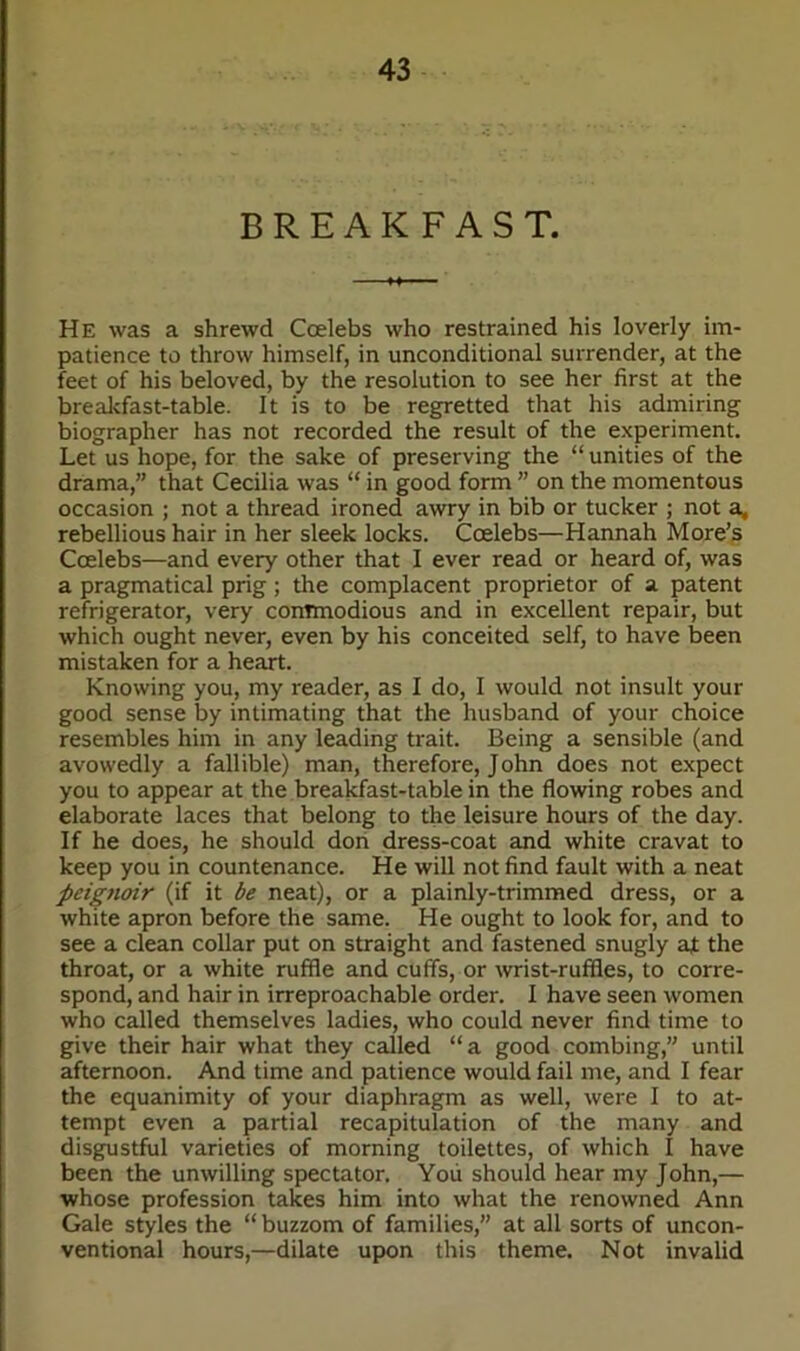 BREAKFAST. He was a shrewd Coelebs who restrained his loverly im- patience to throw himself, in unconditional surrender, at the feet of his beloved, by the resolution to see her first at the breakfast-table. It is to be regretted that his admiring biographer has not recorded the result of the experiment. Let us hope, for the sake of preserving the “ unities of the drama,” that Cecilia was “ in good form ” on the momentous occasion ; not a thread ironed awry in bib or tucker ; not a, rebellious hair in her sleek locks. Coelebs—Hannah More’s Coelebs—and every other that I ever read or heard of, was a pragmatical prig; the complacent proprietor of a patent refrigerator, very commodious and in excellent repair, but which ought never, even by his conceited self, to have been mistaken for a heart. Knowing you, my reader, as I do, I would not insult your good sense by intimating that the husband of your choice resembles him in any leading trait. Being a sensible (and avowedly a fallible) man, therefore, John does not expect you to appear at the breakfast-table in the flowing robes and elaborate laces that belong to the leisure hours of the day. If he does, he should don dress-coat and white cravat to keep you in countenance. He will not find fault with a neat peignoir (if it be neat), or a plainly-trimmed dress, or a white apron before the same. He ought to look for, and to see a clean collar put on straight and fastened snugly at the throat, or a white ruffle and cuffs, or wrist-ruffles, to corre- spond, and hair in irreproachable order. I have seen women who called themselves ladies, who could never find time to give their hair what they called “a good combing,” until afternoon. And time and patience would fail me, and I fear the equanimity of your diaphragm as well, were I to at- tempt even a partial recapitulation of the many and disgustful varieties of morning toilettes, of which I have been the unwilling spectator. You should hear my John,— whose profession takes him into what the renowned Ann Gale styles the “ buzzom of families,” at all sorts of uncon- ventional hours,—dilate upon this theme. Not invalid