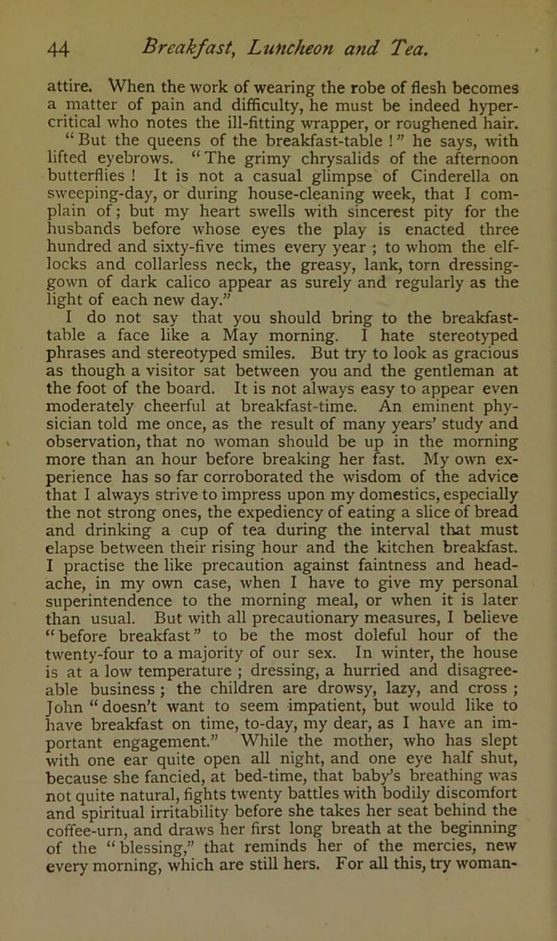 attire. When the work of wearing the robe of flesh becomes a matter of pain and difficulty, he must be indeed hyper- critical who notes the ill-fitting wrapper, or roughened hair. “ But the queens of the breakfast-table ! ” he says, with lifted eyebrows. “The grimy chrysalids of the afternoon butterflies ! It is not a casual glimpse of Cinderella on sweeping-day, or during house-cleaning week, that I com- plain of; but my heart swells with sincerest pity for the husbands before whose eyes the play is enacted three hundred and sixty-five times every year ; to whom the elf- locks and collarless neck, the greasy, lank, torn dressing- gown of dark calico appear as surely and regularly as the light of each new day.” I do not say that you should bring to the breakfast- table a face like a May morning. I hate stereotyped phrases and stereotyped smiles. But try to look as gracious as though a visitor sat between you and the gentleman at the foot of the board. It is not always easy to appear even moderately cheerful at breakfast-time. An eminent phy- sician told me once, as the result of many years’ study and observation, that no woman should be up in the morning more than an hour before breaking her fast. My own ex- perience has so far corroborated the wisdom of the advice that I always strive to impress upon my domestics, especially the not strong ones, the expediency of eating a slice of bread and drinking a cup of tea during the interval that must elapse between their rising hour and the kitchen breakfast. I practise the like precaution against faintness and head- ache, in my own case, when I have to give my personal superintendence to the morning meal, or when it is later than usual. But with all precautionary measures, I believe “ before breakfast ” to be the most doleful hour of the twenty-four to a majority of our sex. In winter, the house is at a low temperature ; dressing, a hurried and disagree- able business ; the children are drowsy, lazy, and cross ; John “doesn’t want to seem impatient, but would like to have breakfast on time, to-day, my dear, as I have an im- portant engagement.” While the mother, who has slept with one ear quite open all night, and one eye half shut, because she fancied, at bed-time, that baby’s breathing was not quite natural, fights twenty battles with bodily discomfort and spiritual irritability before she takes her seat behind the coffee-urn, and draws her first long breath at the beginning of the “blessing,” that reminds her of the mercies, new every morning, which are still hers. For all this, try woman-