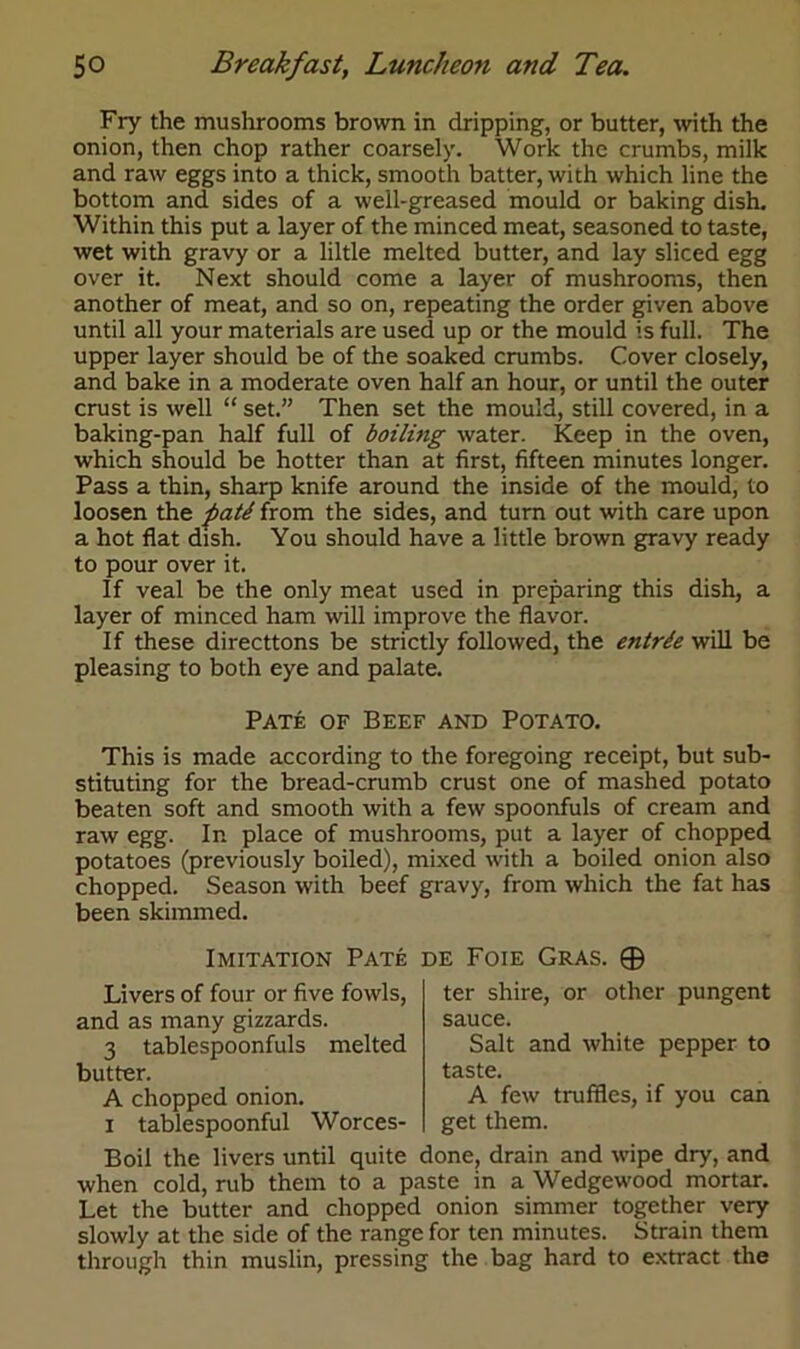 Fry the mushrooms brown in dripping, or butter, with the onion, then chop rather coarsely. Work the crumbs, milk and raw eggs into a thick, smooth batter, with which line the bottom and sides of a well-greased mould or baking dish. Within this put a layer of the minced meat, seasoned to taste, wet with gravy or a liltle melted butter, and lay sliced egg over it. Next should come a layer of mushrooms, then another of meat, and so on, repeating the order given above until all your materials are used up or the mould is full. The upper layer should be of the soaked crumbs. Cover closely, and bake in a moderate oven half an hour, or until the outer crust is well “ set.” Then set the mould, still covered, in a baking-pan half full of boiling water. Keep in the oven, which should be hotter than at first, fifteen minutes longer. Pass a thin, sharp knife around the inside of the mould, to loosen the fiati from the sides, and turn out with care upon a hot flat dish. You should have a little brown gravy ready to pour over it. If veal be the only meat used in preparing this dish, a layer of minced ham will improve the flavor. If these directtons be strictly followed, the entrde will be pleasing to both eye and palate. Pate of Beef and Potato. This is made according to the foregoing receipt, but sub- stituting for the bread-crumb crust one of mashed potato beaten soft and smooth with a few spoonfuls of cream and raw egg. In place of mushrooms, put a layer of chopped potatoes (previously boiled), mixed with a boiled onion also chopped. Season with beef gravy, from which the fat has been skimmed. Imitation Pate de Foie Gras. ® Livers of four or five fowls, and as many gizzards. 3 tablespoonfuls melted butter. A chopped onion, i tablespoonful Worces- ter shire, or other pungent sauce. Salt and white pepper to taste. A few truffles, if you can get them. Boil the livers until quite done, drain and wipe dry, and when cold, rub them to a paste in a Wedgewood mortar. Let the butter and chopped onion simmer together very slowly at the side of the range for ten minutes. Strain them through thin muslin, pressing the bag hard to extract the