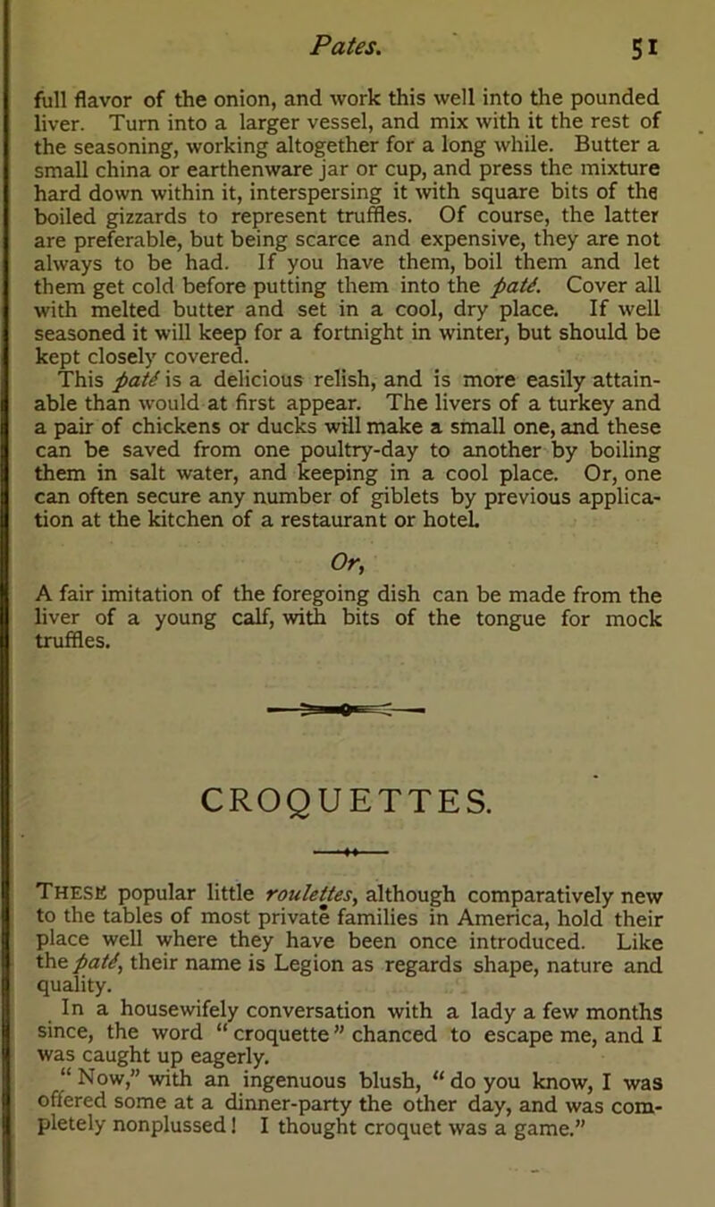 full flavor of the onion, and work this well into the pounded liver. Turn into a larger vessel, and mix with it the rest of the seasoning, working altogether for a long while. Butter a small china or earthenware jar or cup, and press the mixture hard down within it, interspersing it with square bits of the boiled gizzards to represent truffles. Of course, the latter are preferable, but being scarce and expensive, they are not always to be had. If you have them, boil them and let them get cold before putting them into the patd. Cover all with melted butter and set in a cool, dry place. If well seasoned it will keep for a fortnight in winter, but should be kept closely covered. This patt is a delicious relish, and is more easily attain- able than would at first appear. The livers of a turkey and a pair of chickens or ducks will make a small one, and these can be saved from one poultry-day to another by boiling them in salt water, and keeping in a cool place. Or, one can often secure any number of giblets by previous applica- tion at the kitchen of a restaurant or hotel. Or, A fair imitation of the foregoing dish can be made from the liver of a young calf, with bits of the tongue for mock truffles. CROQUETTES. These popular little roulettes, although comparatively new to the tables of most private families in America, hold their place well where they have been once introduced. Like thepatt, their name is Legion as regards shape, nature and quality. In a housewifely conversation with a lady a few months since, the word “ croquette ” chanced to escape me, and I was caught up eagerly. “Now,” with an ingenuous blush, “do you know, I was offered some at a dinner-party the other day, and was com- pletely nonplussed! I thought croquet was a game.”