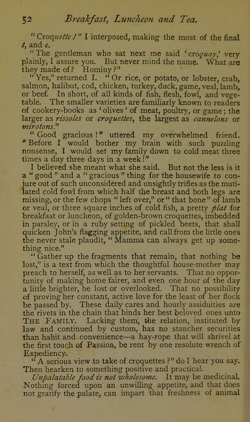 “ Croquette J ” I interposed, making the most of the final /, and c. “ The gentleman who sat next me said ‘ croquay,' very plainly, I assure you. But never mind the name. What are they made of? Hominy?” “Yes,” returned I. “ Or rice, or potato, or lobster, crab, salmon, halibut, cod, chicken, turkey, duck, game, veal, lamb, or beef. In short, of all kinds of fish, flesh, fowl, and vege- table. The smaller varieties are familiarly known to readers of cookery-books as ‘ olives ’ of meat, poultry, or game; the larger as rissoles or croquettes, the largest as cajinelons or mirotons.” “ Good gracious ! ” uttered my overwhelmed friend. “ Before I would bother my brain with such puzzling nonsense, I would set my family down to cold meat three times a day three days in a week! ” I believed she meant what she said. But not the less is it a “ good ” and a “ gracious ” thing for the housewife to con- jure out of such unconsidered and unsightly trifles as the muti- lated cold fowl from which half the breast and both legs are missing, or the few chops “ left over,” or “ that bone ” of lamb or veal, or three square inches of cold fish, a pretty plat for breakfast or luncheon, of golden-brown croquettes, imbedded in parsley, or in a ruby setting of pickled beets, that shall quicken John’s flagging appetite, and call from the little ones the never stale plaudit, “ Mamma can always get up some- thing nice.” “ Gather up the fragments that remain, that nothing be lost,” is a text from which the thoughtful house-mother may preach to herself, as well as to her servants. That no oppor- tunity of making home fairer, and even one hour of the day a little brighter, be lost or overlooked. That no possibility of proving her constant, active love for the least of her flock be passed by. These daily cares and hourly assiduities are the rivets in the chain that binds her best beloved ones unto The Family. Lacking them, the relation, instituted by law and continued by custom, has no stancher securities than habit and convenience—a hay-rope that will shrivel at the first touch of Passion, be rent by one resolute wrench of Expediency. “ A serious view to take of croquettes ?” do I hear you say. Then hearken to something positive and practical. Unpalatable food is not wholesome. It may be medicinal. Nothing forced upon an unwilling appetite, and that does not gratify the palate, can impart that freshness of animal