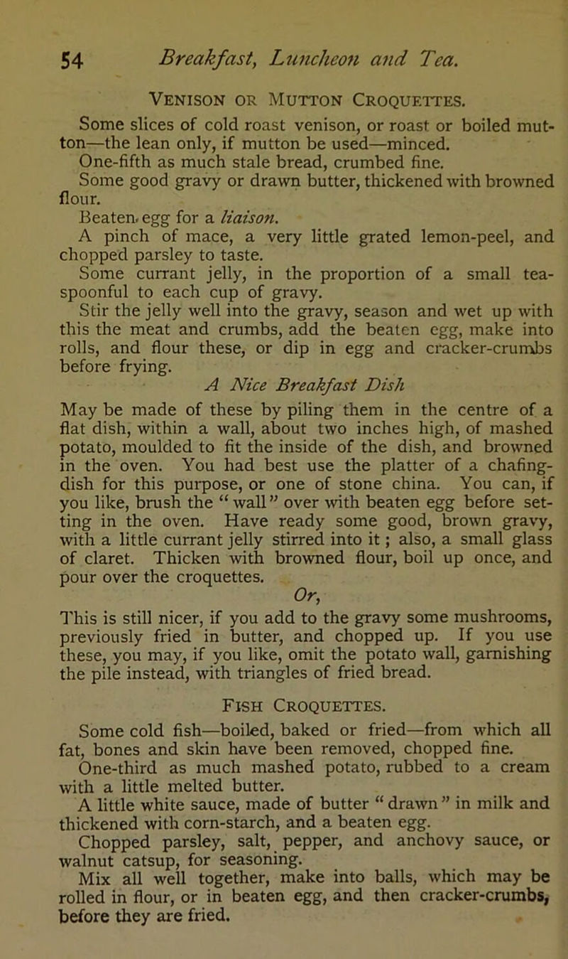 Venison or Mutton Croquettes. Some slices of cold roast venison, or roast or boiled mut- ton—the lean only, if mutton be used—minced. One-fifth as much stale bread, crumbed fine. Some good gravy or drawn butter, thickened with browned flour. Beaten, egg for a liaison. A pinch of mace, a very little grated lemon-peel, and chopped parsley to taste. Some currant jelly, in the proportion of a small tea- spoonful to each cup of gravy. Stir the jelly well into the gravy, season and wet up with this the meat and crumbs, add the beaten egg, make into rolls, and flour these, or dip in egg and cracker-crumbs before frying. A Nice Breakfast Dish May be made of these by piling them in the centre of a flat dish, within a wall, about two inches high, of mashed potato, moulded to fit the inside of the dish, and browned in the oven. You had best use the platter of a chafing- dish for this purpose, or one of stone china. You can, if you like, brush the “wall” over with beaten egg before set- ting in the oven. Have ready some good, brown gravy, with a little currant jelly stirred into it; also, a small glass of claret. Thicken with browned flour, boil up once, and pour over the croquettes. Or, This is still nicer, if you add to the gravy some mushrooms, previously fried in butter, and chopped up. If you use these, you may, if you like, omit the potato wall, garnishing the pile instead, with triangles of fried bread. Fish Croquettes. Some cold fish—boiled, baked or fried—from which all fat, bones and skin have been removed, chopped fine. One-third as much mashed potato, rubbed to a cream with a little melted butter. A little white sauce, made of butter “ drawn ” in milk and thickened with corn-starch, and a beaten egg. Chopped parsley, salt, pepper, and anchovy sauce, or walnut catsup, for seasoning. Mix all well together, make into balls, which may be rolled in flour, or in beaten egg, and then cracker-crumbs, before they are fried.