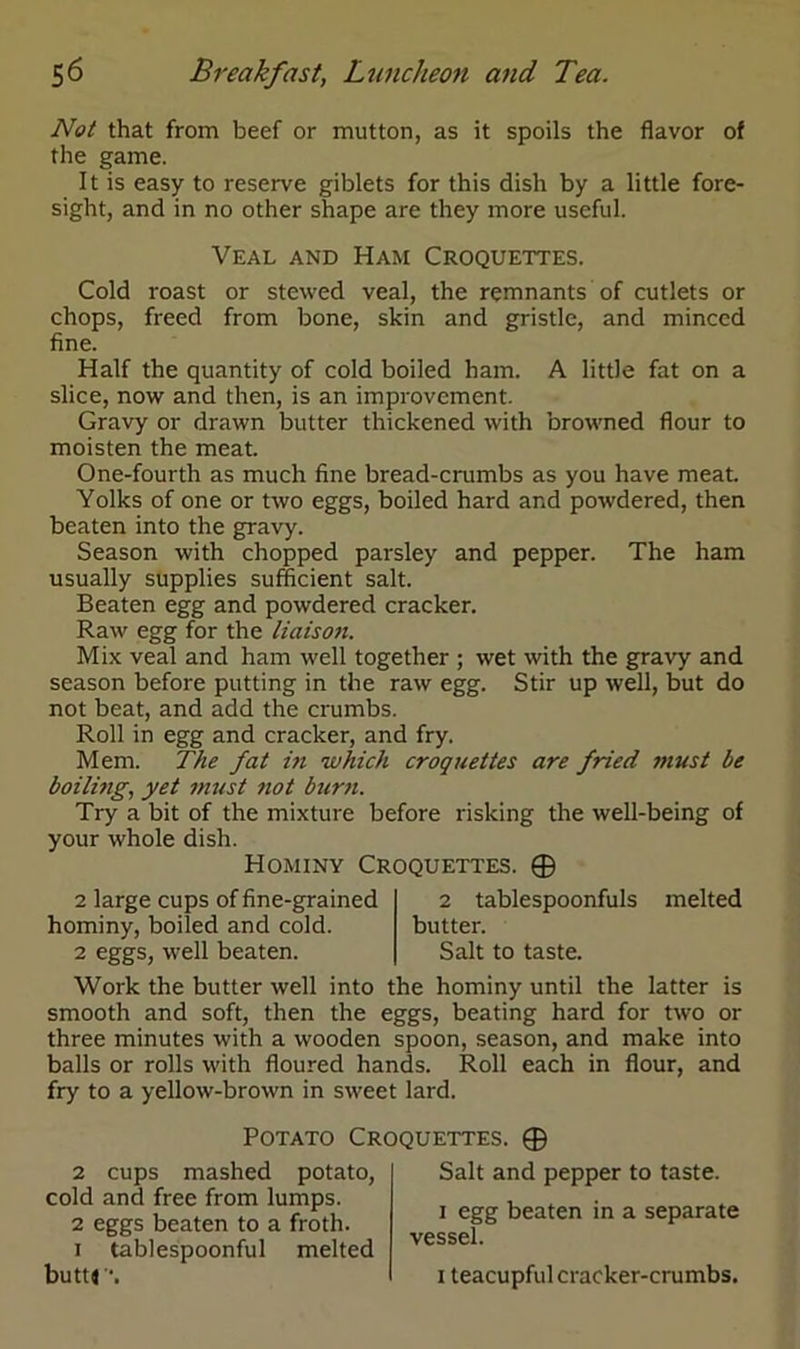 Not that from beef or mutton, as it spoils the flavor of the game. It is easy to reserve giblets for this dish by a little fore- sight, and in no other shape are they more useful. Veal and Ham Croquettes. Cold roast or stewed veal, the remnants of cutlets or chops, freed from bone, skin and gristle, and minced fine. Half the quantity of cold boiled ham. A little fat on a slice, now and then, is an improvement. Gravy or drawn butter thickened with browned flour to moisten the meat. One-fourth as much fine bread-crumbs as you have meat. Yolks of one or two eggs, boiled hard and powdered, then beaten into the gravy. Season with chopped parsley and pepper. The ham usually supplies sufficient salt. Beaten egg and powdered cracker. Raw egg for the liaison. Mix veal and ham well together ; wet with the gravy and season before putting in the raw egg. Stir up well, but do not beat, and add the crumbs. Roll in egg and cracker, and fry. Mem. The fat in which croquettes are fried jnust be boiling, yet must 7iot burn. Try a bit of the mixture before risking the well-being of your whole dish. Hominy Croquettes. 0 2 large cups of fine-grained hominy, boiled and cold. 2 eggs, well beaten. 2 tablespoonfuls butter. Salt to taste. melted Work the butter well into the hominy until the latter is smooth and soft, then the eggs, beating hard for two or three minutes with a wooden spoon, season, and make into balls or rolls with floured hands. Roll each in flour, and fry to a yellow-brown in sweet lard. Potato Croquettes. 0 2 cups mashed potato, cold and free from lumps. 2 eggs beaten to a froth. 1 tablespoonful melted butt* \ Salt and pepper to taste. 1 egg beaten in a separate vessel. 1 teacupful cracker-crumbs.